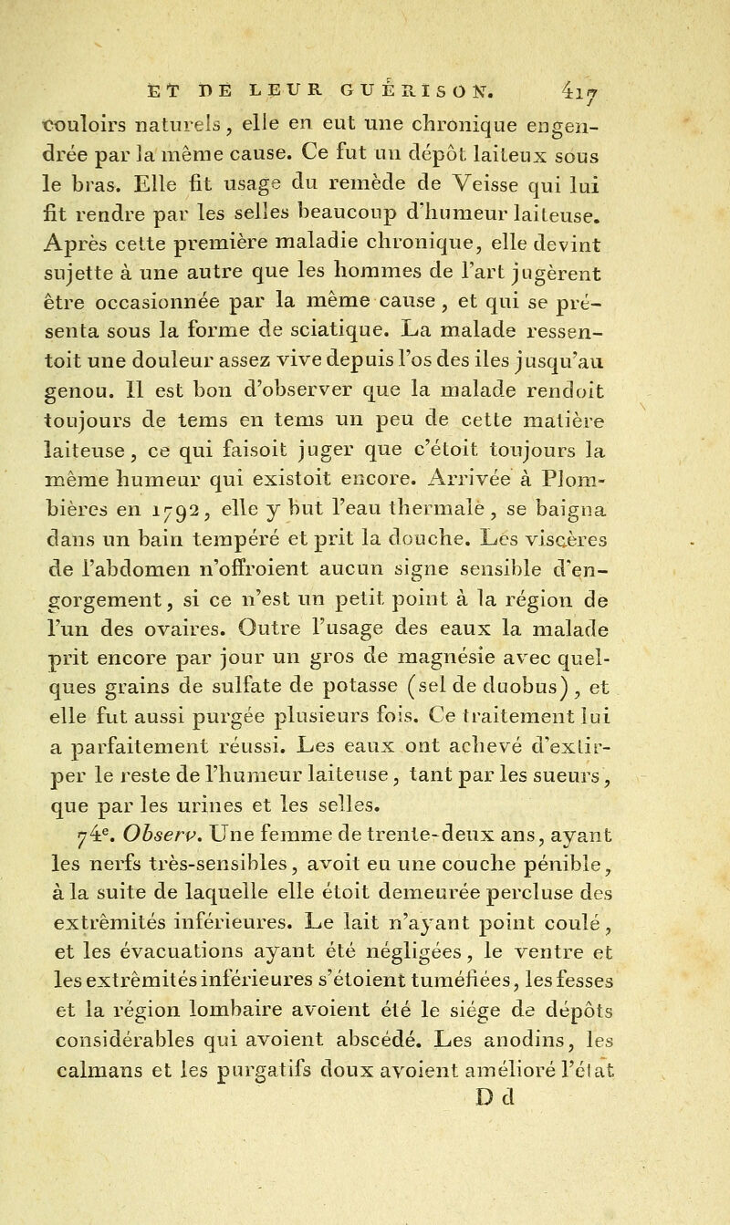 El: I)É LEUR GUÉRISOÎC. 4:lPr tX)uloirs naturels, elle en eut une chronique engen- drée par la même cause. Ce fut un dépôt laiteux sous le bras. Elle fit usage du remède de Veisse qui lui fit rendre par les selles beaucoup d'humeur laiteuse. Après cette première maladie chronique, elle devint sujette à une autre que les hommes de l'art jugèrent être occasionnée par la même cause, et qui se pré- senta sous la forme de sciatique. La malade ressen- toit une douleur assez vive depuis l'os des iles jusqu'au genou. 11 est bon d'observer que la malade rendoit toujours de tems en tems un peu de cette matière laiteuse, ce qui faisoit juger que c'étoit toujours la même humeur qui existoit encore. Arrivée à Plom- bières en 1792, elle y but l'eau thermale, se baigna dans un bain tempéré et prit la douche. Les viscères de l'abdomen n'ofïroient aucun signe sensible d'en- gorgement, si ce n'est un petit point à la région de l'un des ovaires. Outre l'usage des eaux la malade prit encore par jour un gros de magnésie avec quel- ques grains de sulfate de potasse (sel de duobus) , et elle fut aussi purgée plusieurs fois. Ce traitement lui a parfaitement réussi. Les eaux ont achevé d'exLir- per le reste de l'humeur laiteuse, tant par les sueurs, que par les urines et les selles. 74^. Ohserp. Une femme de trente-deux ans, ayant les nerfs très-sensibles, avoit eu une couche pénible, à la suite de laquelle elle étoit demeurée percluse des extrémités inférieures. Le lait n'ayant point coulé, et les évacuations ayant été négligées, le ventre et les extrémités inférieures s'étoient tuméfiées, les fesses et la région lombaire avoient été le siège de dépôts considérables qui avoient abscédé. Les anodins, les caïmans et les purgatifs doux avoient amélioré l'élat D d