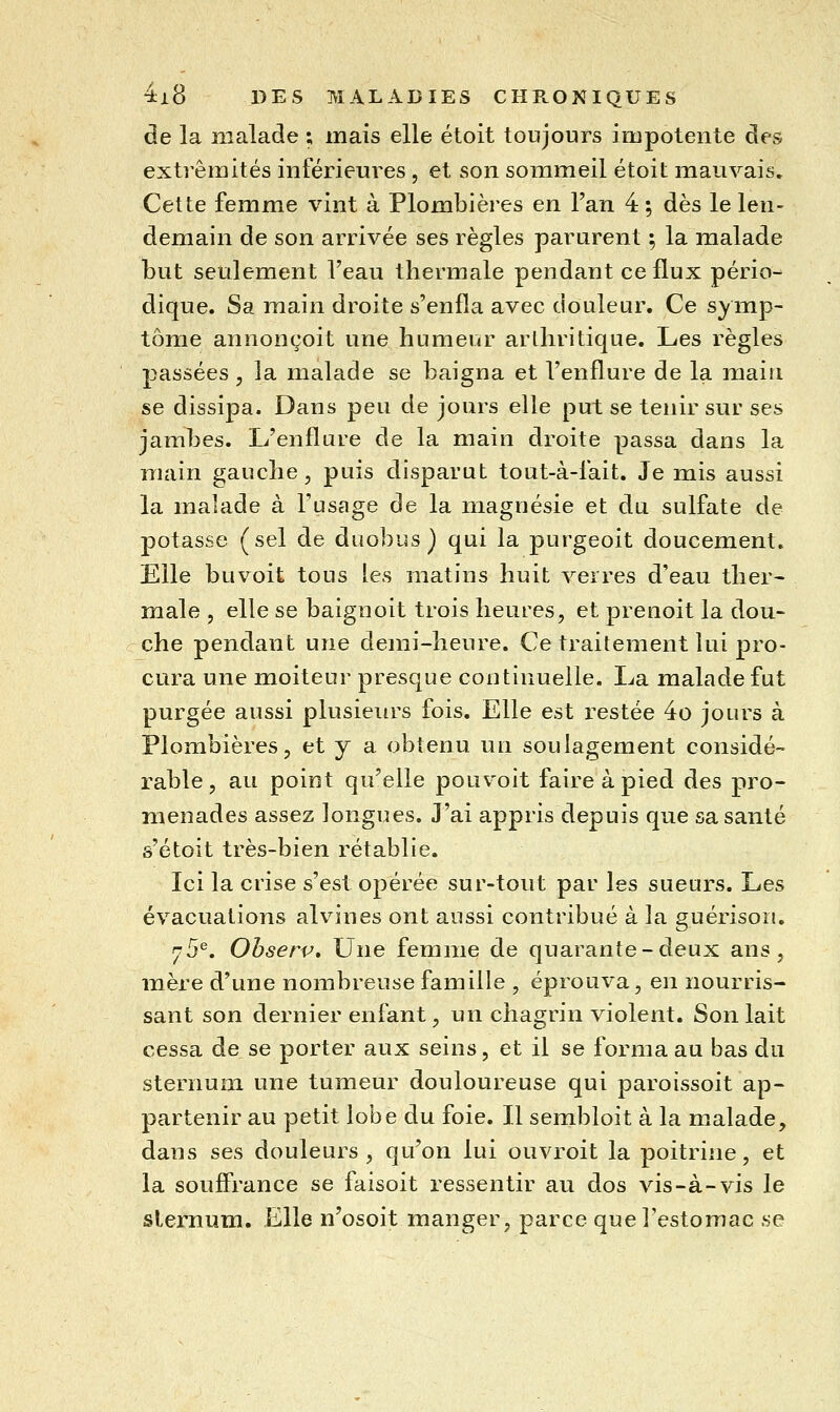 de la malade ; mais elle étoit toujours impotente des extrémités inférieures , et son sommeil étoit mauvais. Cette femme vint à Plombières en l'an 4 ; dès le len- demain de son arrivée ses règles parurent ; la malade but seulement l'eau thermale pendant ce flux pério- dique. Sa main droite s'enfla avec douleur. Ce symp- tôme annonçoit une humeur arthritique. Les règles passées, la malade se baigna et l'enflure de la main se dissipa. Dans peu de jours elle put se tenir sur ses jambes. L'enflure de la main droite passa dans la main gauche, puis disparut tout-à-fait. Je mis aussi la malade à l'usage de la magnésie et du sulfate de potasse (sel de duobus } qui la purgeoit doucement. Elle buvoit tous les matins huit verres d'eau ther- male 5 elle se baignoit trois heures, et prenoit la dou- che pendant une demi-heure. Ce traitement lui pro- cura une moiteur presque continuelle. La malade fut purgée aussi plusieiu's fois. Elle est restée 4o jours à Plombières, et y a obtenu un soulagement considé- rable, au point qu'elle pouvoit faire à pied des pro- menades assez longues. J'ai appris depuis que sa santé s'étoit très-bien rétablie. Ici la crise s'est opérée sur-tout par les sueurs. Les évacuations alvnnes ont aussi contribué à la guérison. 75^. Observ, Une femme de quarante-deux ans, mère d'une nombreuse famille , éprouva, en nourris- sant son dernier enfant, un chagrin violent. Son lait cessa de se porter aux seins, et il se forma au bas du sternum une tumeur douloureuse qui paroissoit ap- partenir au petit lobe du foie. Il sembloit à la malade, dans ses douleurs, qu'on lui ouvroit la poitrine, et la souffrance se faisoit ressentir au dos vis-à-vis le slenium. Elle n'osoit manger, parce que l'estomac se