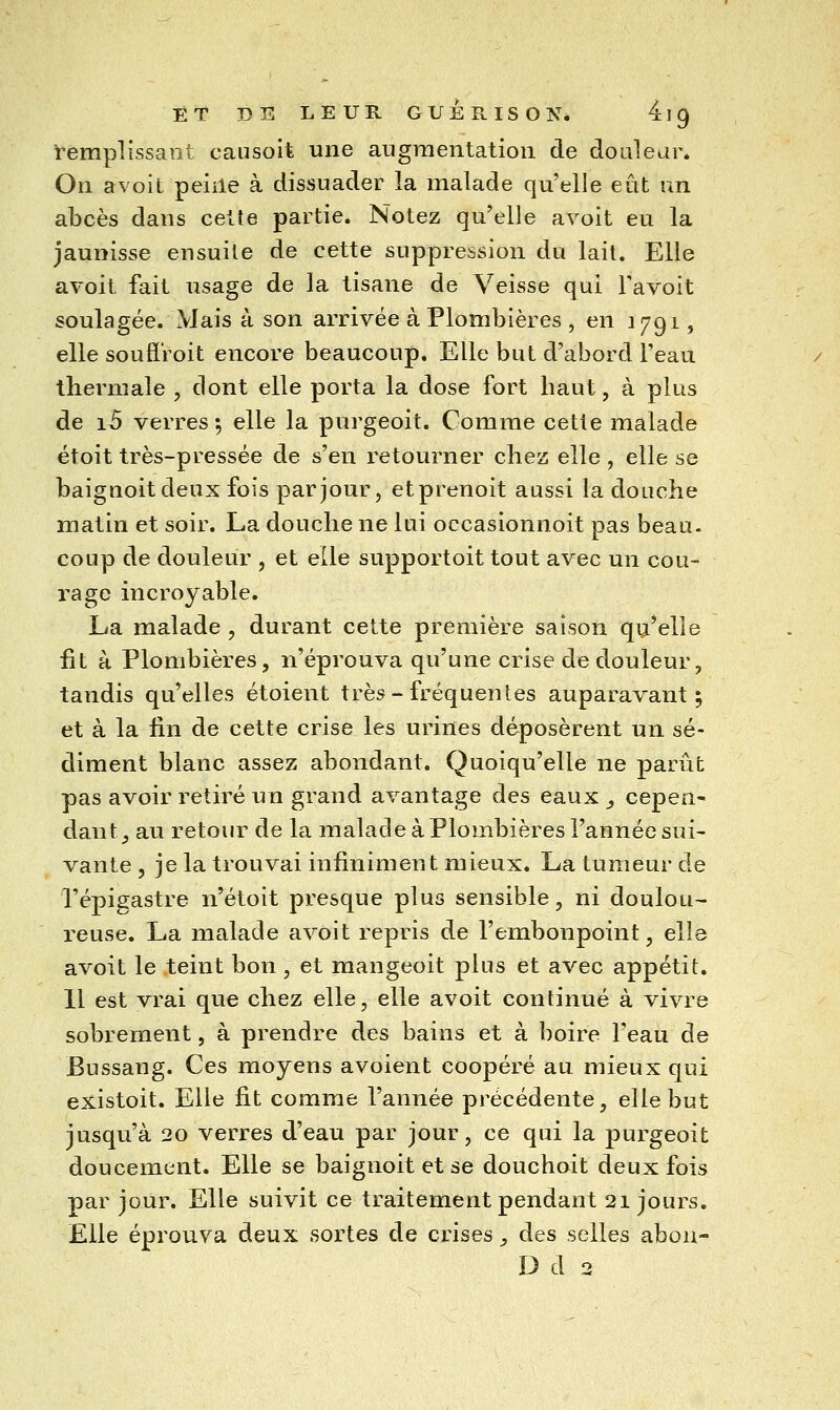 ET DE LEUR GUÉ E. ISO N* 4] 9 ï'emplissant causoit une augmentation de doulear. On avoit peine à dissuader la malade qu'elle eût un abcès dans cette partie. Notez qu'elle avoit en la jaunisse ensuite de cette suppression du lait. Elle avoit fait usage de la tisane de Veisse qui Tavoit soulagée. Mais à son arrivée à Plombières , en 1791, elle soufî'roit encore beaucoup. Elle but d'abord l'eau thermale , dont elle porta la dose fort haut, à plus de i3 verres 5 elle la purgeoit. Comme cette malade étoit très-pressée de s'en retourner chez elle , elle se baignoitdeux fois par jour, etprenoit aussi la douche matin et soir. La douche ne lui occasionnoit pas beau- coup de douleur , et elle supportoit tout avec un cou- rage incroyable. La malade , durant cette première saison qu'elle fit à Plombières, n'éprouva qu'une crise de douleur, tandis qu'elles étoient très-fréquentes auparavant; et à la lin de cette crise les urines déposèrent un sé- diment blanc assez abondant. Quoiqu'elle ne parût pas avoir retiré un grand avantage des eaux ^ cepen- dant^ au retour de la malade à Plombières l'année sui- vante , je la trouvai infiniment mieux, La tumeur de l'épigastre n'étoit presque plus sensible, ni doulou- reuse. La malade avoit repris de l'embonpoint, elle avoit le teint bon, et mangeoit plus et avec appétit. 11 est vrai que chez elle, elle avoit continué à vivre sobrement, à prendre des bains et à boire l'eau de Bussang. Ces moyens avoient coopéré au mieux qui existoit. Elle fit comme l'année précédente, elle but jusqu'à 20 verres d'eau par jour, ce qui la purgeoit doucement. Elle se baignoitetse douchoit deux fois par jour. Elle suivit ce traitement pendant 21 jours. Elle éprouva deux sortes de crises y des selles abou- D d 2