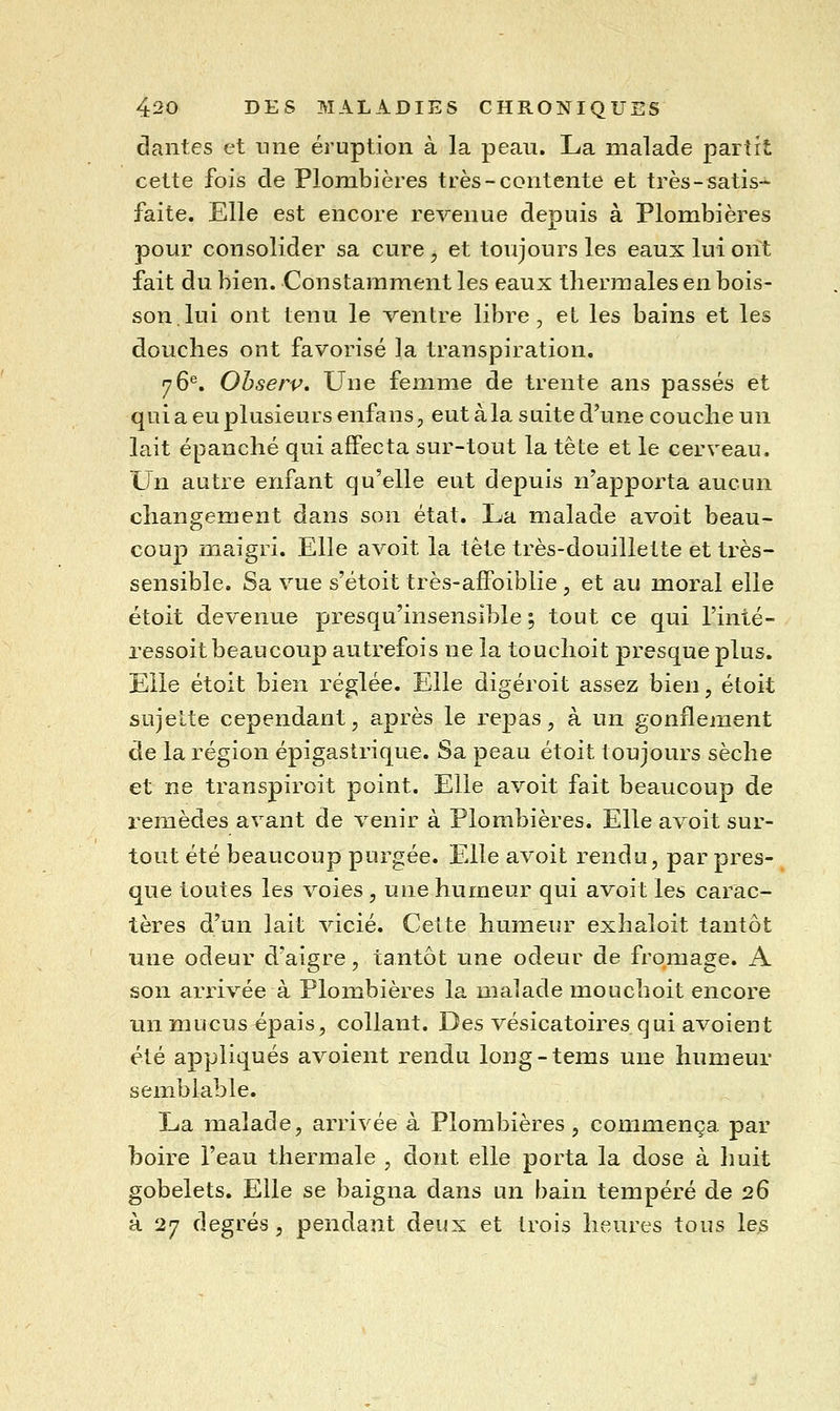dantes et nne éruption à la peau. La malade partit cette fois de Plombières très-contente et très-satis-^ faite. Elle est encore revenue depuis à Plombières pour consolider sa cure , et toujours les eaux lui ont fait du bien. Constamment les eaux thermales en bois- son, lui ont tenu le ventre libre, et les bains et les douches ont favorisé la transpiration. 76*^. Ohserv, Une femme de trente ans passés et qui a eu plusieurs enfans, eut àla suite d'une couche un lait épanché qui affecta sur-tout la tête et le cerveau. Un autre errfant qu'elle eut depuis n'apporta aucun changement dans son état. La malade avoit beau- coup maigri. Elle avoit la tête très-douillette et très- sensible. Sa vue s'étoit très-affoiblie , et au moral elle étoit devenue presqu'insensible ; tout ce qui l'inté- ressoit beaucoup autrefois ne la touchoit presque plus. Elle étoit bien réglée. Elle digéroit assez bien, étoit sujette cependant, après le repas, à un gonflement de la région épigastrique. Sa peau étoit toujours sèche et ne transpiroit point. Elle avoit fait beaucoup de remèdes avant de venir à Plombières. Elle avoit sur- tout été beaucoup purgée. Elle avoit rendu, par pres- que toutes les voies , une humeur qui avoit les carac- tères d'un lait vicié. Celte humeur exhaloit tantôt nne odeur d'aigre, tantôt une odeur de fromage. A son arrivée à Plombières la malade mouchoit encore lin mucus épais, collant. Des vésicatoires qui avoient été appliqués avoient rendu long-tems une humeur semblable. La malade, arrivée à Plombières, commença par boire l'eau thermale , dont elle porta la dose à huit gobelets. Elle se baigna dans un bain tempéré de 26 à 27 degrés, pendant deux et trois heures tous les