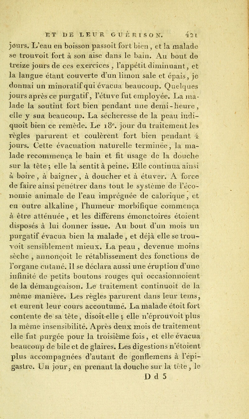 jours. L'eau en boisson passoit fort bien, et la malade se trouveit fort à son aise dans le bain. Au bout de treize jours de ces exercices , l'appétit diminuant, et la langue étant couverte d'un limon sale et épais, je donnai un minoratif qui évacua beaucoup. Quelques jours après ce purgatif, l'étuve fut employée. La ma- lade la soutint fort bien pendant une demi-heure, elle y sua beaucoup. La sécheresse de la peau iudi- quoit bien ce remède. Le 18^. jour du traitement les règles parurent et coulèrent fort bien pendant 4 jours. Cette évacuation naturelle terminée, la ma- lade recommença le bain et fit usage de la douche sur la tête 5 elle la sentit à peine. Elle continua ainsi à boire, à baigner, à doucher et à étuver. A force de faire ainsi pénétrer dans tout le système de l'éco- nomie animale de l'eau imprégnée de calorique, et en outre alkaline, l'humeur morbifique commença a être atténuée, et les différens émonctoires étoient disposés à lui donner issue. Au bout d'un mois un purgatif évacua bien la malade , et déjà elle se trou- voit sensiblement mieux. La peau , devenue moins sèche , annonçoit le rétablissement des fonctions de l'organe cutané. 11 se déclara aussi une éruption d'une infinité de petits boutons rouges qui occasionnoient de la démangeaison. Le traitement continuoit de la même manière. Les règles parurent dans leur tems, et eurent leur cours accoutumé. La malade étoit fort contente de sa tête, disoit-elle ; elle n'éprouvoit plus la même insensibilité. Après deux mois de traitement elle fut purgée pour la troisième fois, et elle évacua beaucoup de bile et de glaires. Les digestions n'étoient plus accompagnées d'autant de gonflemens à l'épi- gastre. Un jour, en prenant la douche sur la tète, le D d 5
