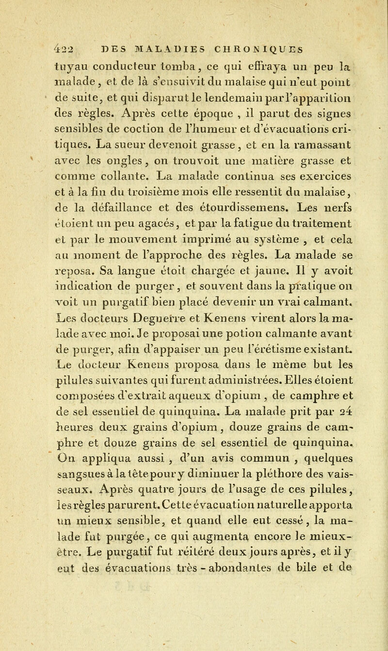 tuyau conducteur tomba, ce qui effraya un peu la malade , et de là s'ensuivit du malaise qui n'eut pouit de suite, et qui disparut le lendemain par Tapparilion des règles. Après cette époque , il parut des signes sensibles de coction de l'humeur et d'évacuations cri- tiques. La sueur devenoit grasse, et en la ramassant avec les ongles, on trouvoit une matière grasse et comme collante. La malade continua ses exercices et à la fin du troisième mois elle ressentit du malaise, de la défaillance et des étourdissemens. Les nerfs étoient un peu agacés, et par la fatigue du traitement et par le mouvement imprimé au système , et cela au moment de l'approche des règles. La malade se reposa. Sa langue étoit chargée et jaune. Il y avoit indication de purger, et souvent dans la pratique on voit un purgatif bien placé devenir un vrai calmant. Les docteurs Degnerre et Kenens virent alors la ma- lade avec moi. Je proposai une potion calmante avant de purger, afin d'appaiser un peu l'érétisme existant. Le docteur Kenens proposa dans le même but les pilules suivantes qui furent administrées. Elles étoient composées d'extrait aqueux d'opium , de camphre et de sel essentiel de quinquina. La malade prit par 24 heures deux grains d'opium, douze grains de cani' phre et douze grains de sel essentiel de quinquina. On appliqua aussi , d'un avis commun , quelques sangsues à la têtepour y diminuer la pléthore des vais- seaux. Après quatre jours de l'usage de ces pilules, les règles parurent. Cette évacuation naturelle apporta im mieux sensible, et quand elle eut cessé, la ma- lade fut purgée, ce qui augmenta encore le mieux- ètre. Le purgatif fut réitéré deux jours après, et il y eut des évacuations très - abondantes de bile et à^