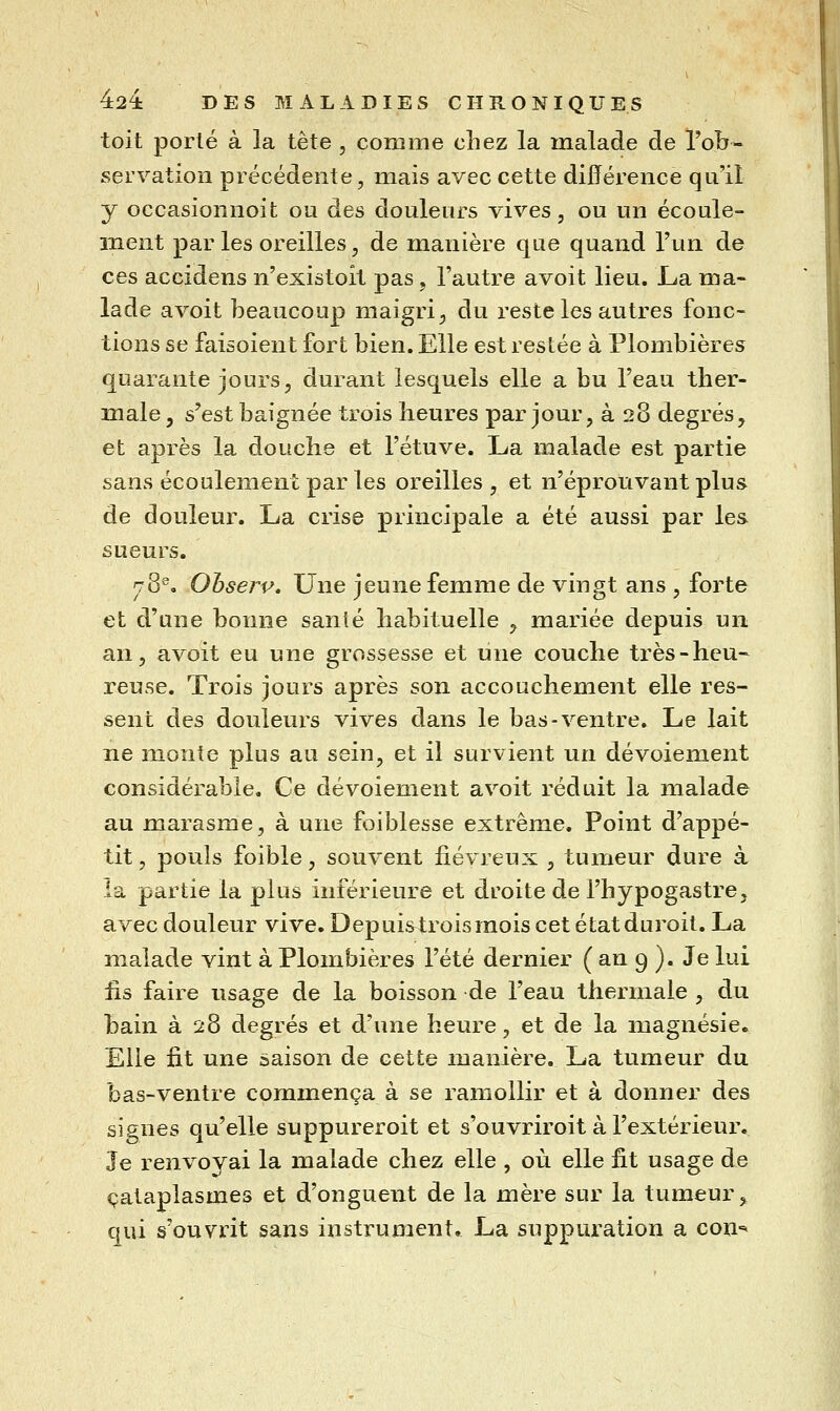 toit porté à la tète , comme chez la malade de l'ob- servation précédente, mais avec cette différence qu'il y occasionnoit ou des douleurs vives, ou un écoule- ment par les oreilles, de manière que quand l'un de ces accidens n'existoit pas, l'autre avoit lieu. La ma- lade avoit beaucoup maigri ;, du reste les autres fonc- tions se faisoient fort bien. Elle est restée à Plombières quarante jours, durant lesquels elle a bu l'eau ther- male , s'est baignée trois heures par jour, à 28 degrés, et après la douche et l'étuve. La malade est partie sans écoulement par les oreilles, et n'éprouvant plus de douleur. La crise principale a été aussi par les sueurs. rS^, Ohsej^v, Une jeune femme de vingt ans , forte et d'une bonne sanlé habituelle , mariée depuis un an, avoit eu une grossesse et line couche très-heu- reuse. Trois jours après son accouchement elle res- sent des douleurs vives dans le bas-ventre. Le lait ne monte plus au sein, et il survient un dévoiement considérable. Ce dévoiement avoit réduit la malade au marasme, à une foiblesse extrême. Point d'appé- tit , pouls foible, souvent jfiévreux , tumeur dure à la partie la plus inférieure et droite de l'hypogastre, avec douleur vive. Depuis^troisraois cet état duroit. La malade vint à Plombières l'été dernier ( an 9 ). Je lui lis faire usage de la boisson de l'eau thermale , du bain à 28 degrés et d'une heure, et de la inagnésie. Elle fit une saison de cette manière. La tumeur du bas-ventre commença à se ramollir et à donner des sif^nes qu'elle suppureroit et s'ouvriroit à l'extérieur. Je renvoyai la malade chez elle , où elle fit usage de cataplasmes et d'onguent de la mère sur la tumeur, qui s'ouvrit sans instrument, La suppuration a con-^