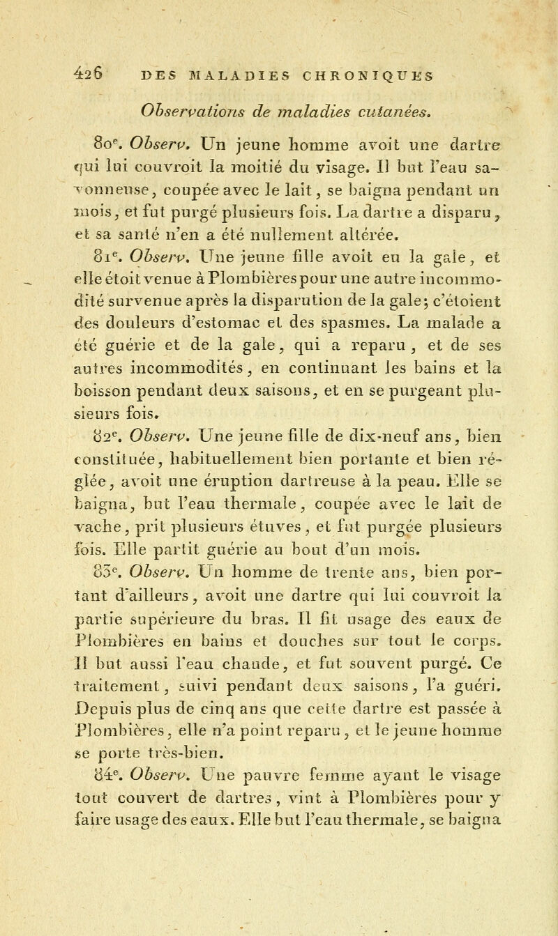 Observations de maladies cutanées, 8o^ Ohserp, Un jeune homme a voit une dartre f/ui lui couvroit la moitié du visage. Il but Feau sa~ ^'onneuse, coupée avec le lait, se baigna pendant un ïiiois j et fut purgé plusieurs fois. La dartre a disparu ^ et sa santé YLen a été nullement altérée. 81^. Ohserv, Une jeune fille avoit eu la gaie ^ et elle étoit venue à Plombières pour une autre incommo- dité survenue après la disparution de la gale 5 c'étoient des douleurs d'estomac et des spasmes. La malade a été guérie et de la gale, qui a reparu , et de ses autres incommodités, en continuant les bains et la boisson pendant deux saisons, et en se purgeant plu- sieurs fois. 82^. Ohserv, Une jeune fille de dix-neuf ans, bien constituée, habituellement bien portante et bien ré- glée, avoit une éruption dartreuse à la peau. Elle se baigna, but l'eau thermale, coupée avec le lait de vache, prit plusieurs étuves, et fut purgée plusieurs fois. Elle partit guérie au bout d'un mois. 85^. Ohserv, Un homme de trente ans, bien por- tant d'ailleurs, avoit une dartre qui lui couvroit la partie supérieure du bras. Il fit usage des eaux de Plombières en bains et douches sur tout le corps. Il but aussi l'eau chaude, et fut souvent purgé. Ce traitement, suivi pendant deux saisons, l'a guéri. Depuis plus de cinq ans que cette dartre est passée à Plombières, elle n'a point reparu , et le jeune homme se porte très-bien. 84^ Ohserv, Une pauvre femme ayant le visage tout couvert de dartres , vint à Plombières pour y faire usage des eaux. Elle but l'eau thermale, se baigna