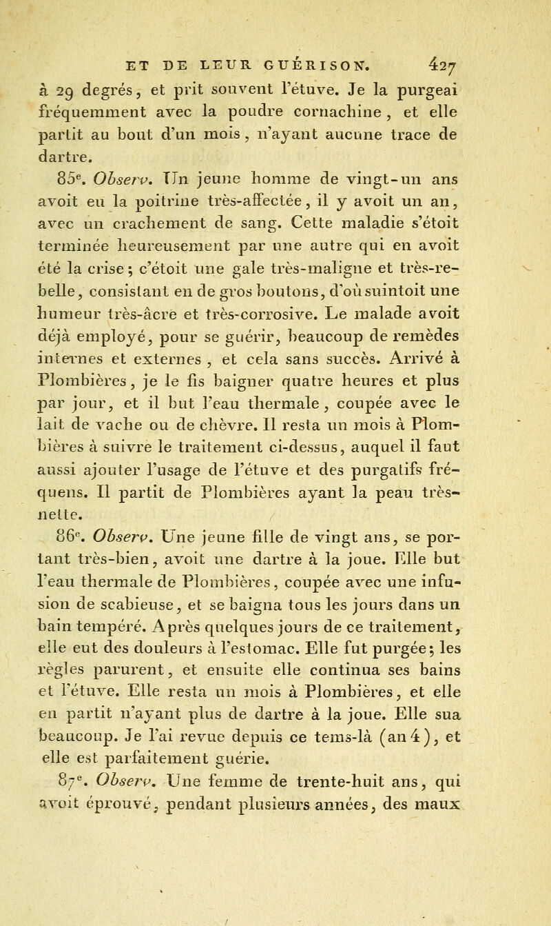 à 29 degrés, et prit souvent l'étuve. Je la purgeai fréquemment avec la poudre cornachine , et elle partit au bout d'un mois, n'ayant aucune trace de dartre. 85®. Ohserv, TJn jeune homme de vingt-un ans avoit eu la poitrine très-affectée, il y avoit un an, avec un cracliement de sang. Cette maladie s'étoit terminée heureusement par une autre qui en avoit été la crise ; c'étoit une gale très-maligne et très-re- belle, consistant en de gros boutons, d'oùsuintoit une humeur très-acre et très-corrosive. Le malade avoit déjà employé, pour se guérir, beaucoup de remèdes in termes et externes , et cela sans succès. Arrivé à Plombières, je le fis baigner quatre heures et plus par jour, et il but l'eau thermale, coupée avec le lait de vache ou de chèvre. Il resta un mois à Plom- bières à suivre le traitement ci-dessus, auquel il faut aussi ajouter l'usage de l'étuve et des purgatifs fré- quens. Il partit de Plombières ayant la peau très- nette. 86''. Obserp, Une jeune fille de vingt ans, se por- tant très-bien, avoit une dartre à la joue. Elle but l'eau thermale de Plombières, coupée avec une infu- sion de scabieuse, et se baigna tous les jours dans un bain tempéré. Après quelques jours de ce traitement, elle eut des douleurs à l'estomac. Elle fut purgée; les règles parurent, et ensuite elle continua ses bains et l'étuve. Elle resta un mois à Plombières, et elle en partit n'ayant plus de dartre à la joue. Elle sua beaucoup. Je l'ai revue depuis ce tems-là (an4), et elle est parfaitement guérie. 87^. Ohserv, Une femme de trente-huit ans, qui q.voit éprouvé, pendant plusieurs années, des maux