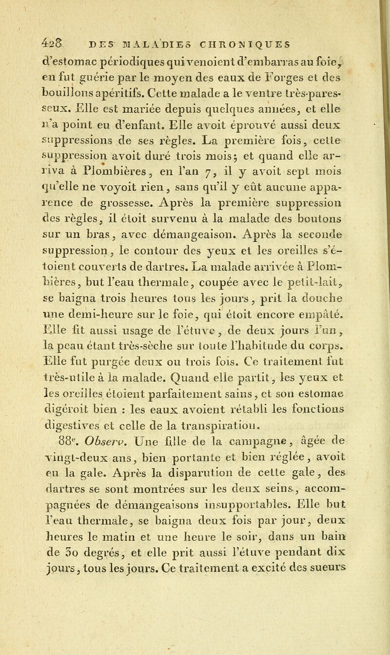 d'estomac périodiques qui venoient d'embarras au foiey en fut guérie par le moyen des eaux de Forges et des bouillons apéritifs. Cette malade a le ventre très-pares- seux. Elle est mariée depuis quelques années, et elle n'a point eu d'enfant. Elle avait éprouvé aussi deux suppressions de ses règles. La première fois, cette suppression avoit duré trois mois 5 et quand elle ar- riva à Plombières^ en l'an 7, il y avoit sept mois qu'elle ne voyoit rien, sans qu'il y eût aucune appa- rence de grossesse. Après la première suppression des règles, il étoit survenu à la malade des boutons sur un bras, avec démangeaison. Après la seconde suppression, le contour des yeux et les oreilles s'é- toient couverts de dartres. La malade arrivée à Plom- bières, but l'eau thermale, coupée avec le petit-lait^ se baigna trois heures tous les jours, prit la douche une demi-heure sur le foie, qui étoit encore empâté. Elle fit aussi usage de l'étuve, de deux jours l'un ,. la peau étant très-sèche sur toute l'habitude du corps. Elle fut purgée deux ou trois fois. Ce traitement fut très-uiile à la malade. Quand elle partit, les yeux et les oreilles étoient parfaitement sains j et son estomac digéroit bien : les eaux avoient rétabli les fonctions digestives et celle de la transpiration, 88*'. Ohserp, Une hlle de la campagne, âgée de vingt-deux ans, bien portante et bien réglée, avoit eu la gale. Après la disparution de cette gale, des dartres se sont montrées sur les deux seins-, accom- pagnées de démangeaisons insupportables. Elle but l'eau thermale, se baigna deux fois par jour, deux heures le matin et une heure le soir, dans un bain de 3o degrés, et elle prit aussi l'étuve pendant dix joui-s, tous les jours. Ce traitement a excité des sueurs