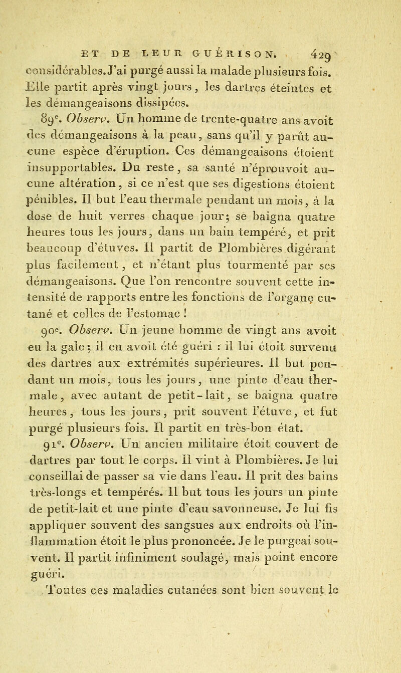 considérables. J'ai purgé aussi la malade plusieurs fois. Elle partit après vingt jours, les dartres éteintes et les démangeaisons dissipées. 89^. Observ, Un homme de trente-quatre ansavoit des démangeaisons à la peau, sans qu'il y parût au- cune espèce d'éruption. Ces démangeaisons étoient insupportables. Du reste, sa santé n'éprpuvoit au- cune altération, si ce n'est que ses digestions étoient pénibles. Il but l'eau thermale pendant un mois, à la dose de huit verres chaque jour; se baigna quatre heures tous les jours, dans un bain tempéré^ et prit beaucoup d'étuves. Il partit de Plombières digérant plus facilement, et n'étant plus tourmenté par ses démangeaisons. Que l'on rencontre souvent cette in- tensité de rapports entre les fonctions de l'organe cu- tané et celles de l'estomac I 90e. Obserp» Un jeune homme de vingt ans avoit eu la gale •, il en avoit été guéri : il lui étoit survenu des dartres aux extrémités supérieures. Il but pen- dant un mois, tous les jours, une pinte d'eau ther- male, avec autant de petit-lait, se baigna quatre heures, tous les jours, prit souvent l'étuve, et fut purgé plusieurs fois. Il partit en très-bon état. 91®. Ohserv, Un ancien militaire étoit couvert de dartres par tout le corps. Il vint à Plombières. Je lui conseillai de passer sa vie dans l'eau. Il prit des bains très-longs et tempérés. Il but tous les jours un pinte de petit-lait et une pinte d'eau savonneuse. Je lui fis appliquer souvent des sangsues aux endroits où l'in- flammation étoit le plus prononcée. Je le purgeai sou- vent. Il partit infiniment soulagé, mais point encore guéri. Toutes ces maladies cutanées sont bien souvent le