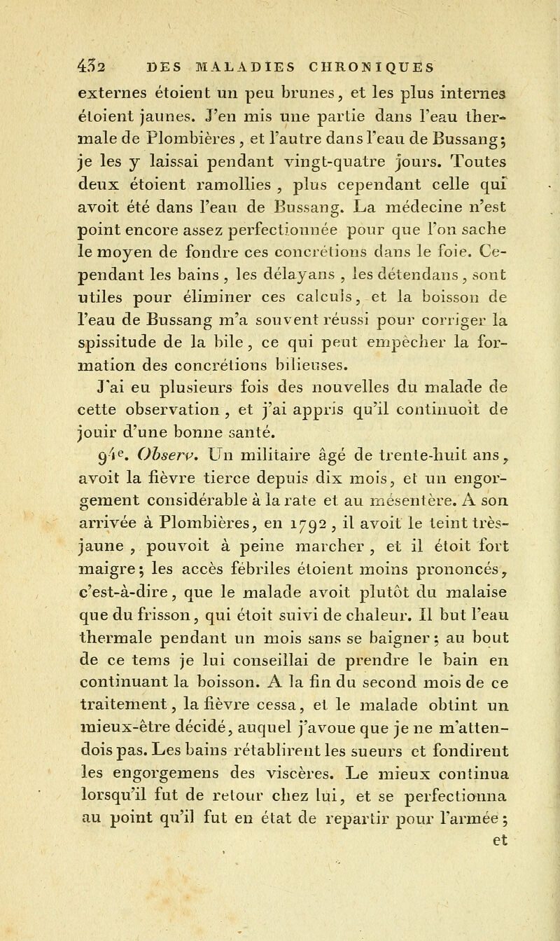 externes et oient un peu brunes, et les plus internes éloient jaunes. J'en mis une partie dans l'eau ther- male de Plombières , et l'autre dans l'eau de Bussang; je les y laissai pendant vingt-quatre jours. Toutes deux étoient l'amollies , plus cependant celle qui avoit été dans l'eau de Bussang. La médecine n'est point encore assez perfectionnée pour que l'on sache le moyen de fondre ces concrétions dans le foie. Ce- pendant les bains , les délayans , les détendans, sont utiles pour éliminer ces calculs, et la boisson de l'eau de Bussang m'a souvent réussi pour corriger la spissitude de la bile , ce qui peut empêcher la for- mation des concrétions bilieuses. J'ai eu plusieurs fois des nouvelles du malade de cette observation , et j'ai appris qu'il continuoit de jouir d'une bonne santé. gie. Ohserp. Un militaire âgé de trente-huit ans ^ avoit la fièvre tierce depuis dix mois, et un engor- gement considérable à la rate et au mésentère. A son arrivée à Plombières, en 1792 , il avoit le teint très- jaune , pouvoit à peine marcher , et il étoit fort maigre 5 les accès fébriles étoient moins prononcés, c'est-à-dire, que le malade avoit plutôt du malaise que du frisson, qui étoit suivi de chaleur. Il but l'eau thermale pendant un mois sans se baigner; au bout de ce tems je lui conseillai de prendre le bain en continuant la boisson. A la fin du second mois de ce traitement, la fièvre cessa, et le malade obtint un mieux-être décidé, auquel j'avoue que je ne m'atten- dois pas. Les bains rétablirent les sueurs et fondirent les engorgemens des viscères. Le mieux continua lorsqu'il fut de retour chez lui, et se perfectionna au point qu'il fut en état de repartir pour l'armée ; et