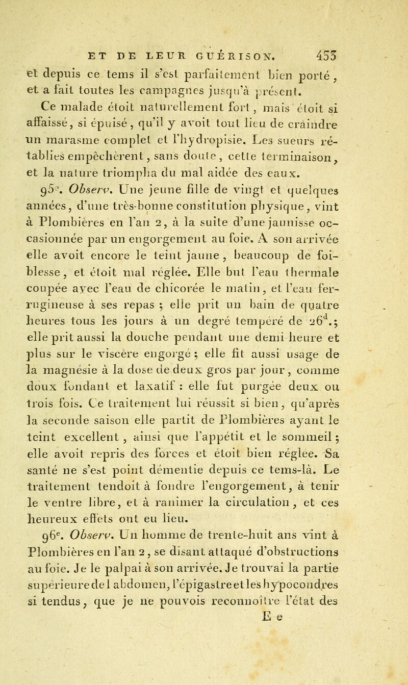 el depuis ce tems il s'est parfailement bien porté, et a fait toutes les campagnes jusqu'à présent. Ce malade étoit naturellement fort, mais éloit si affaissé, si épuisé , qu'il y avoit tout lieu de craindre un marasme complet et Thydropisie. Les sueurs ré- tablies empêchèrent, sans doule, cette terminaison^ et la nalure triompha du mal aidée des eaux. g5^. Observ, Une jeune fille de vingt et quelques années, d'une très-bonne constitution physique, vint à Plombières en l'an 2, à la suite d'une jaunisse oc- casionnée par un engorgement au foie. A son arrivée elle avoit encore le teint jaune , beaucoup de foi- blesse, et étoit mal réglée. Elle but l'eau thermale coupée avec l'eau de chicorée le matin, et l'eau fer- rugineuse à ses repas ; elle prit un bain de qgatre heures tous les jours à un degré tempéré de 26 .; elle prit aussi la douche pendant une demi heure et plus sur le viscère engoi'gé ; elle fit aussi usage de la magnésie à la dose de deux gros par jour, comme doux fondant et laxatif : elle fut purgée deux ou trois fois. Ce traitement lui réussit si bien, qu'après la seconde saison elle partit de Plombières ayant le teint excellent , ainsi que l'appétit et le sommeil ; elle avoit repris des forces et étoit bien réglée. Sa santé ne s'est point démentie depuis ce tems-là. Le traitement tendoit à fondre l'engorgement, à tenir le ventre libre, et à ranimer la circulation , et ces heureux effets ont eu lieu. 96^. Observ, Un homme de trente-huit ans vînt à Plombières en l'an 2 , se disant attaqué d'obstructions au foie. Je le palpai à son arrivée. Je trouvai la partie supérieure de 1 abdomen, l'épigastre et les hypocondres si tendus ; que je ne pouvois reconnoître l'état des E e