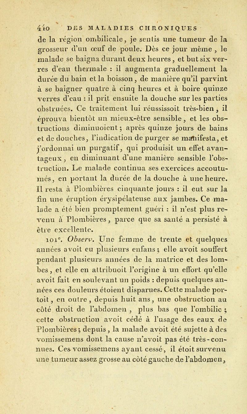 de la région ombilicale, je sentis une tumeur de la grosseur d'an œuf de poule. Dès ce jour même , le malade se baigna durant deux heures, et but six ver- res d'eau thermale : il augmenta graduellement la durée du bain et la boisson, de manière qu'il parvint à se baigner quatre à cinq heures et à boire quinze verres d'eau : il prit ensuite la douche sur les parties obstruées. Ce traitement lui réussissoit très-bien , il éprouva bientôt un mieux-être sensible, et les obs- tructions diminuoient 5 après quinze jours de bains et de douches, l'indication de purger se m^ifesta, et j'ordonnai un purgatif, qui produisit un effet avan- tageux , en diminuant d'une manière sensible l'obs- truction. Le malade continua ses exercices accoutu- més, en portant la durée de la douche à une heure. Il resta à Plombières cinquante jours : il eut sur la fin une éruption érysipélateuse aux jambes. Ce ma- lade a été bien promptement guéri : il n'est plus re- venu à Plombières, parce que sa santé a persisté à être excellente. 101®. Ohserv, Une femme de trente et quelques années a voit eu plusieurs enfans ; elle avoït souffert pendant plusieurs années de la matrice et des lom- bes , et elle en attribuoit l'origine à un effort qu'elle avoit fait en soulevant un poids : depuis quelques an- nées ces douleurs étoient disparues. Cette malade por- toit, en outre, depuis huit ans, une obstruction au côté droit de l'abdomen , plus bas que l'ombilic ; cette obstruction avoit cédé à l'usage des eaux de Plombières ; depuis , la malade avoit été sujette à des vomissemens dont la cause n'avoit pas été très-con- nues. Ces vomissemens ayant cessé, il étoit survenu une tumeur assez grosse au côté gauche de l'abdomen^