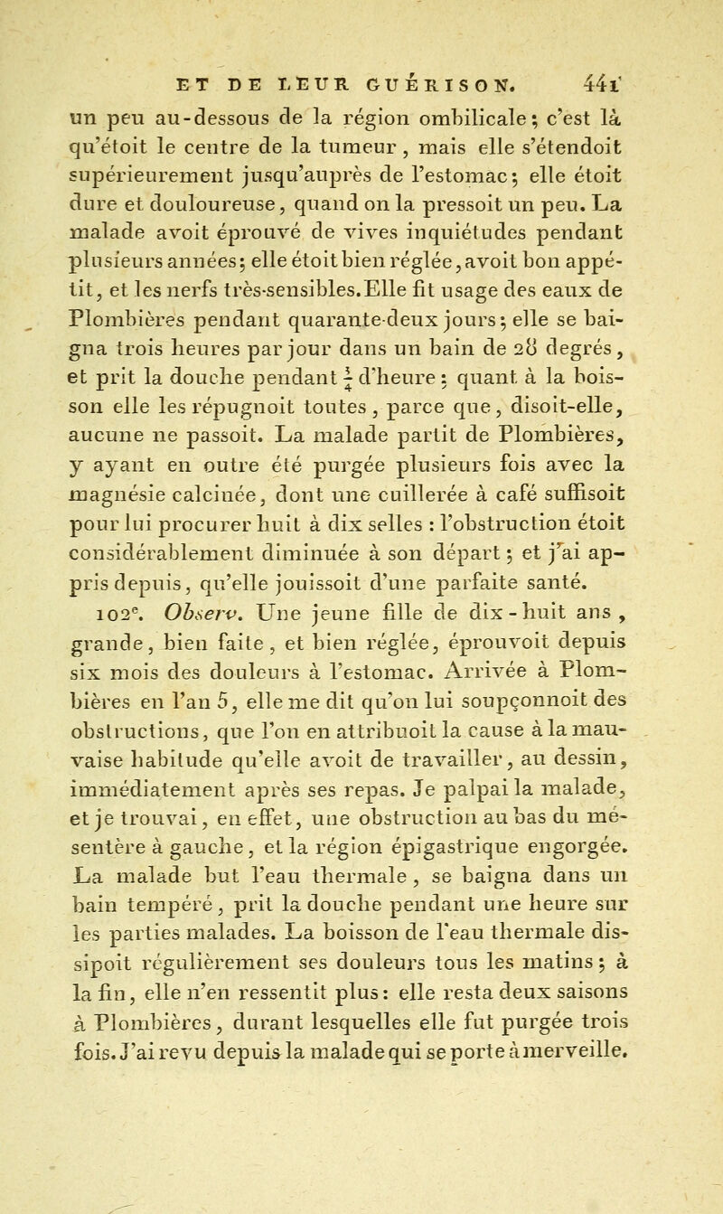 un peu au-dessous de la région ombilicale; c'est là qu'étoit le centre de la tumeur , mais elle s'étendoit supérieurement jusqu'auprès de l'estomac; elle étoit dure et douloureuse, quand on la pressoit un peu. La malade a voit éprouvé de vives inquiétudes pendant plusieurs années ; elle étoit bien réglée, avoit bon appé- tit, et les nerfs très-sensibles.Elle fit usage des eaux de Plombières pendant quarante-deux jours; elle se bai- gna trois heures par jour dans un bain de 28 degrés, et prit la douche pendant J d'heure : quant à la bois- son elle les répugnoit toutes , parce que, disoit-elle, aucune ne passoit. La malade partit de Plombières, y ayant en outre été purgée plusieurs fois avec la magnésie calcinée, dont une cuillerée à café sufîisoit pour lui procurer huit à dix selles : l'obstruction étoit considérablement diminuée à son départ ; et j^ai ap- pris depuis, qu'elle jouissoit d'une parfaite santé. 102^ Observ, Une jeune lille de dix-huit ans, grande, bien faite, et bien réglée, éprouvoit depuis six mois des douleurs à l'estomac. Arrivée à Plom- bières en l'an 5, elle me dit qu'on lui soupçonnoit des obstructions, que l'on en attribuoit la cause à la mau- vaise habitude qu'elle avoit de travailler, au dessin, immédiatement après ses repas. Je palpai la malade, et je trouvai, en effet, une obstruction au bas du mé- sentère à gauche, et la région épigastrique engorgée. La malade but l'eau thermale , se baigna dans un bain tempéré, prit la douche pendant une heure sur les parties malades. La boisson de Teau thermale dis- sipoit régulièrement ses douleurs tous les matins ; à la fin, elle n'en ressentit plus: elle resta deux saisons à Plombières, durant lesquelles elle fut purgée trois fois. J'ai revu depuis la malade qui se porte à merveille.