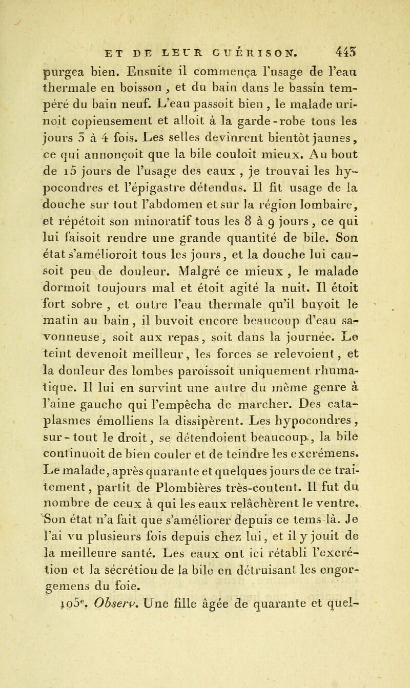 purgea bien. Ensuite il commença Tusage de Teau thermale en boisson ;, et du bain dans le bassin tem- péré du bain neuf. L'eau passoit bien , le malade uri- noit copieusement et alloit à la garde-robe tous les jours 5 à 4 fois. Les selles devinrent bientôt jaunes, ce qui annonçoit que la bile couloit mieux. Au bout de i5 jours de l'usage des eaux , je trouvai les hy- pocondres et Fépigastre détendus. 11 fit usage de la douche sur tout l'abdomen et sur la région lombaire, et répétoit son minoratif tous les 8 à g jours, ce qui lui faisoit rendre une grande quantité de bile. Son états'amélioroit tous les jours, et la douche lui cau- soit peu de douleur. Malgré ce mieux , le malade dormoit toujours mal et étoit agité la nuit. Il étoit fort sobre , et outre l'eau thermale qu'il buyoit le matin au bain, il buvoit encore beaucoup d'eau sa- vonneuse, soit aux repas, soit dans la journée. Le teint devenoit meilleur, les forces se relevoient, et la douleur des lombes paroissoit uniquement rhuma- tique. Il lui en survint une autre du même genre à l'aine gauche qui l'empêcha de marcher. Des cata- plasmes émolliens la dissipèrent. Les hypocondres , sur-tout le droit, se détendoient beaucoup, la bile continuoit de bien couler et de teindre les excrémens. Le malade, après quarante et quelques jours de ce trai- tement, partit de Plombières très-content. Il fut du nombre de ceux à qui les eaux relâchèrent le ventre, ^on état n'a fait que s'améliorer depuis ce tems là. Je l'ai vu plusieurs fois depuis chez lui, et il y jouit de la meilleure santé. Les eaux ont ici rétabli l'excré- tion et la sécrétion de la bile en détruisant les engor- gemens du foie. ip5®. Ohserv. Une fille âgée de quarante et quel-