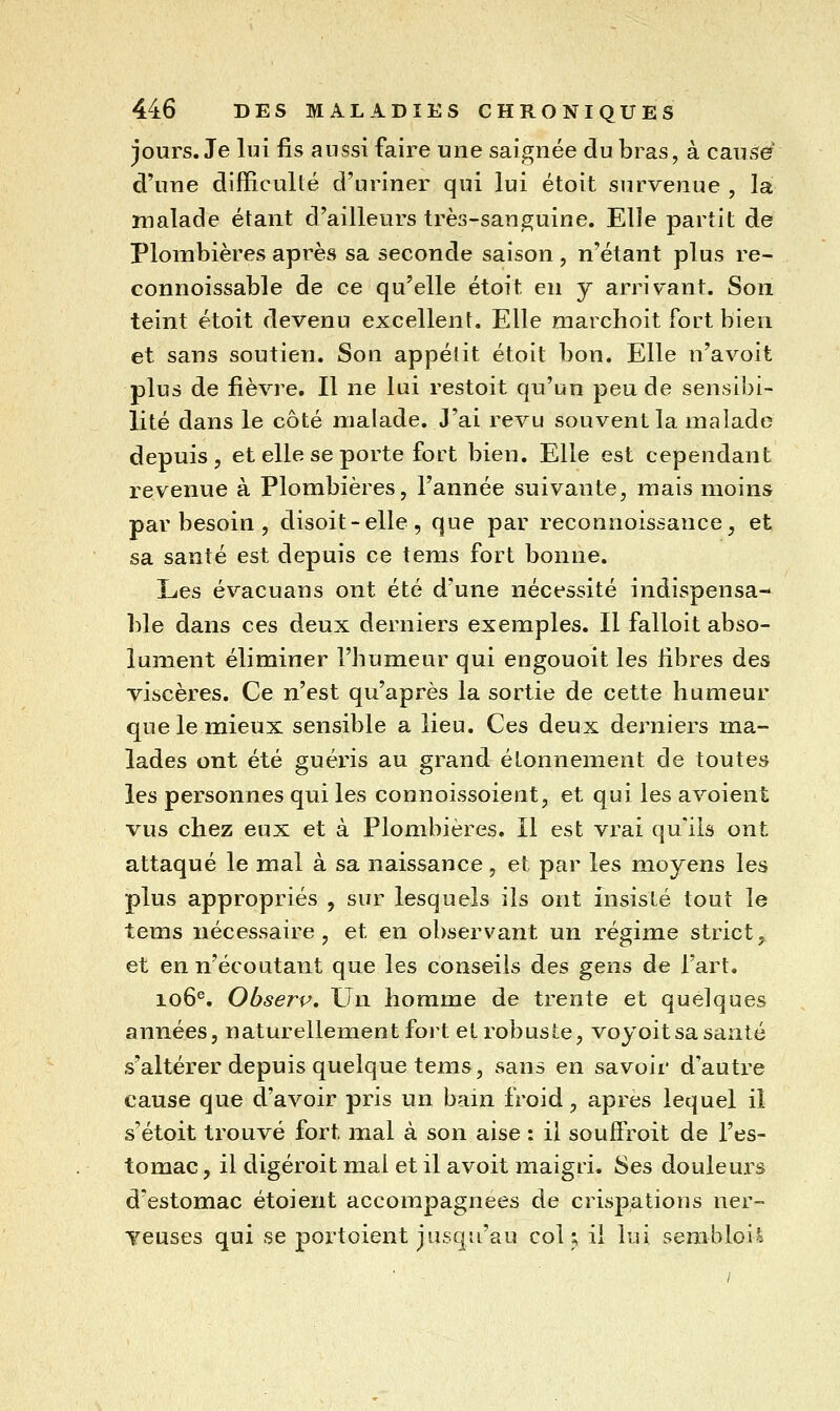 jours. Je lui fis aussi faire une saignée du bras, à causer d'une difficulté d'uriner qui lui étoit survenue , la malade étant d'ailleurs très-sanguine. Elle partit de Plombières après sa seconde saison , n'étant plus re- connoissable de ce qu'elle étoit en y arrivant. Son teint étoit devenu excellent. Elle marchoit fort bien et sans soutien. Son appelit étoit bon. Elle n'avoit plus de fièvre. Il ne lui restoit qu'un peu de sensibi- lité dans le côté malade. J'ai revu souvent la malade depuis, et elle se porte fort bien. Elle est cependant revenue à Plombières, l'année suivante, mais moins par besoin, disoit-elle, que par reconnoissance, et sa santé est depuis ce tems fort bonne. Les évacuans ont été d'une nécessité indispensa- ble dans ces deux derniers exemples. Il falloit abso- lument éliminer l'bumeur qui engouoit les fibres des viscères. Ce n'est qu'après la sortie de cette humeur que le mieux sensible a lieu. Ces deux derniers ma- lades ont été guéris au grand étonnement de toutes les personnes qui les connoissoient, et qui les avoient vus chez eux et à Plombières. Il est vrai qu'ils ont attaqué le mal à sa naissance, et par les moyens les plus appropriés , sur lesquels ils ont insisté tout le tems nécessaire, et en observant un régime strict^^ et en n'écoutant que les conseils des gens de l'art. 106^, Observ. Un homme de trente et quelques années, naturellement foil et robuste, voyoit sa santé s'altérer depuis quelque tems, sans en savoir d'autre cause que d'avoir pris un bain froid, après lequel il s'étoit trouvé fort mal à son aise : il soufFroit de l'es- tomac , il digéroit mal et il avoit maigri. Ses douleui-s d'estomac étoient accompagnées de crispations ner- Teuses qui se portoient jusqu'au col ^ il lui sembloil
