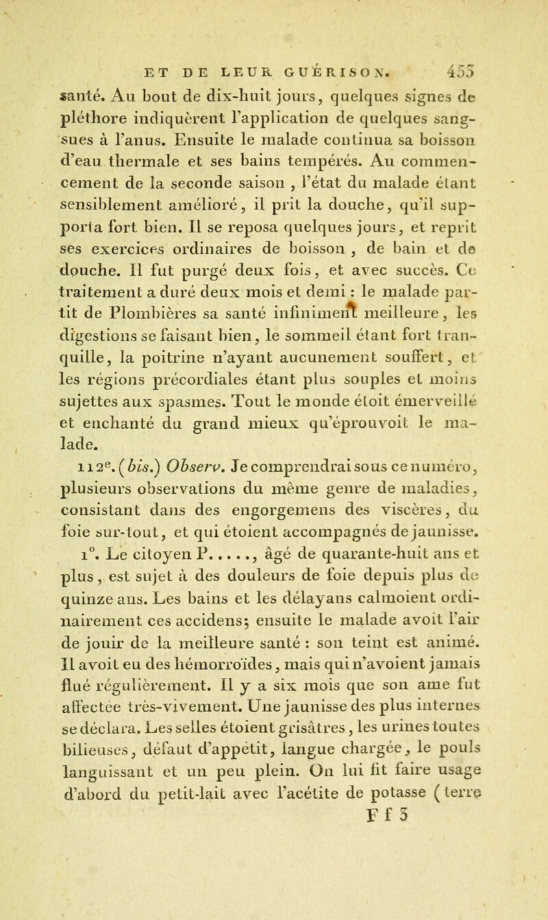 santé. Au bout de dix-huit jours, quelques signes de pléthore indiquèrent l'application de quelques sang- sues à l'anus. Ensuite le malade continua sa boisson d'eau thermale et ses bains tempérés. Au commen- cement de la seconde saison , l'état du malade étant sensiblement amélioré, il prit la douche, qu'il sup- porta fort bien. Il se reposa quelques jours, et reprit ses exercices ordinaires de boisson , de bain et de douche. Il fut purgé deux fois, et avec succès. Ce traitement a duré deux mois et demi : le malade par- tit de Plombières sa santé infinimeiU meilleure, les digestions se faisant bien, le sommeil étant fort tran- quille, la poitrine n'ayant aucunement souffert, et les régions précordiales étant plus souples et moins sujettes aux spasmes. Tout le monde étoit émerveillé et enchanté du grand mieux qu'éprouvoit le ma- lade. 112^,(^bis,) Obserp, Je comprendrai sous ce numéro, plusieurs observations du même genre de maladies, consistant dans des engorgemens des viscères, du foie sur-tout, et qui étoient accompagnés de jaunisse. 1*'. Le citoyen P , âgé de quarante-huit ans et plus, est sujet à des douleurs de foie depuis plus de quinze ans. Les bains et les délayans calmoient ordi- nairement ces accidens^ ensuite le malade avoit l'air de jouir de la ineiîleure santé : son teint est animé. Il avoit eu des hémorroïdes, mais quin'avoient jamais flué régulièrement. 11 y a six mois que son ame lut aft'ectée très-vivement. Une jaunisse des plus internes se déclara. Les selles étoient grisâtres, les urines toutes bilieuses, défaut d'appétit, langue chargée^ le pouls languissant et un peu plein. On lui fit faire usage d'abord du petit-lait avec l'acétite de potasse ( terr§ Ff 3