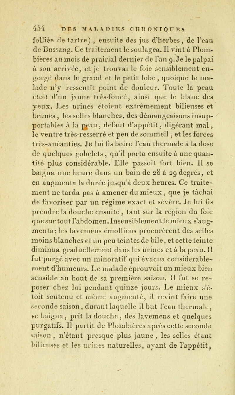 foUiée de iarlre) , ensuite des jus d'herbes, de l'eau de Bussang. Ce traitement le soulagea. Il vint à Plom.- bières au mois de prairial dernier de Tan 9. Je le palpai à son arrivée, et je trouvai le foie sensiblement en^ gorgé dans le grand et le petit lobe , quoique le ma- lade n'y ressentît point de douleur. Toute la peau etoit d'un jaune très-foncé, ainsi que le blanc des yeux. Les urines étoient extrêmement bilieuses et brunes , les selles blanches, des démangeaisons insup- portables à la p£au, défaut d'appétit, digérant mal, je ventre très-resserré et peu de sommeil, et les forces très-anéanties. Je lui fis boire l'eau thermale à la dose de quelques gobelets , qu'il porta ensuite à une quan- tité plus considérable. Elle passoit fort bien. Il se baigna une heure dans un bain de 28 à 29 degrés, et en augmenta la durée jusqu'à deux heures. Ce traite- ment ne tarda pas à amener du mieux, que je tâchai de favoriser par un régime exact et sévère. Je lui fis prendre la douche ensuite , tant sur la région du foie que sur tout l'abdomen.Insensiblement le mieux s'aug^ menta; les lavemens émolliens procurèrent des selles moins blanches et un peu teintes de bile, et cette teinte diminua graduellement dans les urines et à la peau. Il fut purgé avec un minoratif qui évacua considérable- ment d'humeurs. Le malade éprouvoit un mieux bien sensible au bout de sa première saison. Il fut se re- poser chez lui pendant quinze jours. Le mieux s'é- toit soutenu et même aïk^menté, il revint faire une seconde saison, durant laquelle il but l'eau thermale, fce baigna, prit la douche, des lavemens et quelques purgatifs. Il partit de Plombières après cette seconde saison, n'étant presque plus jaune, les selles étant bilieuses et les urines naturelles, ayant de l'appétit^
