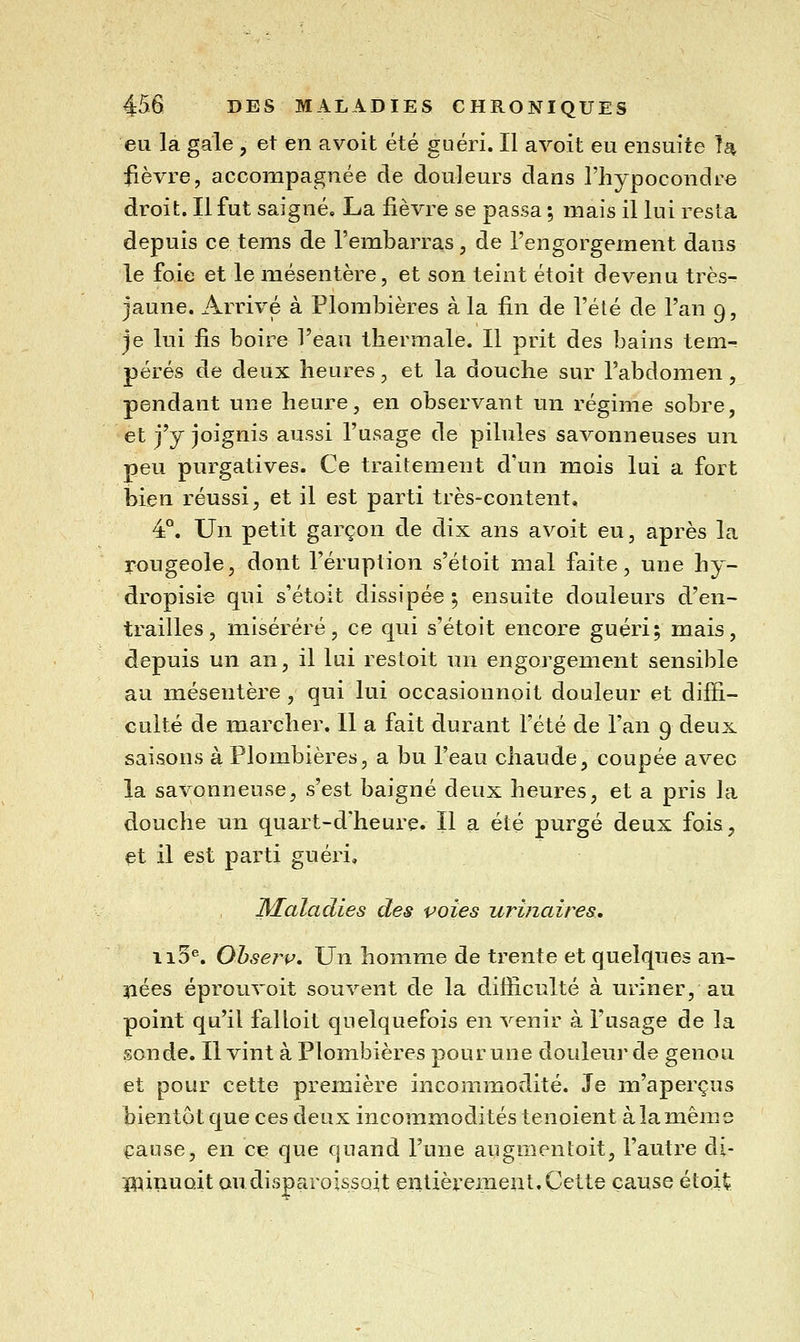 eu la gale , et en avoit été guéri. Il avoit eu ensuite !^ fièvre, accompagnée de douleurs dans riiypocondre droit. Il fut saigné. La fièvre se passa ; mais il lui resta depuis ce tems de l'embarras, de l'engorgement dans le foie et le mésentère, et son teint étoit devenu très- jaune. Arrivé à Plombières à la fin de l'été de l'an 9, je lui fis boire l'eau thermale. Il prit des bains tem^ pérés de deux heures, et la douche sur l'abdomen, pendant une heure, en observant un régime sobre, et j'y joignis aussi l'usage de pilules savonneuses un peu purgatives. Ce traitement d'un mois lui a fort bien réussi, et il est parti très-content, 4°. Un petit garçon de dix ans avoit eu, après la rougeole, dont l'éruption s'étoit mal faite, une hy- dropisie qui s'étoit dissipée ; ensuite douleurs d'en- trailles, miserere, ce qui s'étoit encore guéri; mais, depuis un an, il lui restoit un engorgement sensible au mésentère , qui lui occasionnoit douleur et diffi- culté de marcher. 11 a fait durant l'été de l'an 9 deux saisons à Plombières, a bu l'eau chaude, coupée avec la savonneuse, s'est baigné deux heures, et a pris la douche un quart-d'heure. Il a été purgé deux fois, et il est parti guéri, Maladies des voies urinaires, ii5®. Ohserv, Un homme de trente et quelques an- nées éprouvoit souvent de la difficulté à uriner, au point qu'il falloit quelquefois en venir à l'usage de la sonde. Il vint à Plombières pour une douleur de genou et pour cette première incommodité. Je m'aperçus bientôt que ces deux incommodités tenoient à la même cause, en ce que quand l'une augmentoit, l'autre di- ï^^inuoit ou disparoissoit entièrement. Cette cause étoit