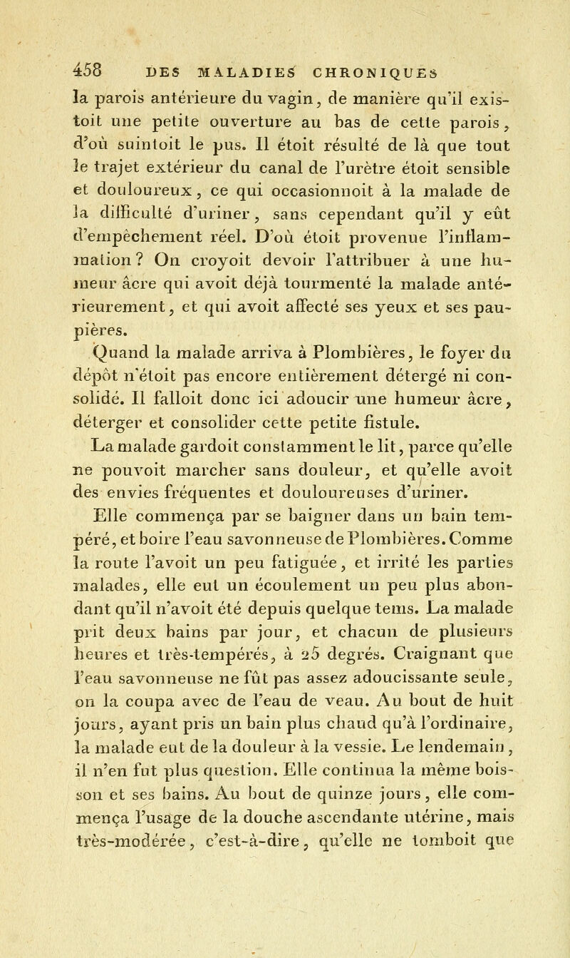 la parois antérieure du vagin, de manière qu'il exis- toit une petite ouverture au bas de cette parois, d'où suintoit le pus. Il étoit résulté de là que tout le trajet extérieur du canal de l'urètre étoit sensible et douloureux, ce qui occasionnoit à la malade de la difficulté d'uriner, sans cependant qu'il y eût d'empêchement réel. D'où étoit provenue l'intlam- ination ? On croyoit devoir l'attribuer à une liu^ meur acre qui avoit déjà tourmenté la malade anté- rieurement, et qui avoit affecté ses yeux et ses pau- pières. Quand la malade arriva à Plombières, le foyer du dépôt n'étoit pas encore entièrement détergé ni con- solidé. Il falloit donc ici adoucir une humeur acre, déterger et consolider cette petite fistule. La malade gardoit constamment le lit, parce qu'elle ne pou voit marcher sans douleur, et qu'elle avoit des envies fréquentes et douloureuses d'uriner. Elle commença par se baigner dans un bain tem- péré, et boire l'eau savonneuse de Plombières. Comme la route l'avoit un peu fatiguée, et irrité les parties malades, elle eut un écoulement un peu plus abon- dant qu'il n'avoit été depuis quelque tems. La malade prit deux bains par jour, et chacun de plusieurs heures et très-tempérés, à 25 degrés. Craignant que l'eau savonneuse ne fût pas assez adoucissante seule, on la coupa avec de l'eau de veau. Au bout de huit jours, ayant pris un bain plus chaud qu'à l'ordinaire, la malade eut de la douleur à la vessie. Le lendemain , il n'en fut plus question. Elle continua la même bois- son et ses bains. Au bout de quinze jours, elle com- mença l'usage de la douche ascendante utérine, mais très-modérée, c'est-à-dire ^ qu'elle ne tomboit que
