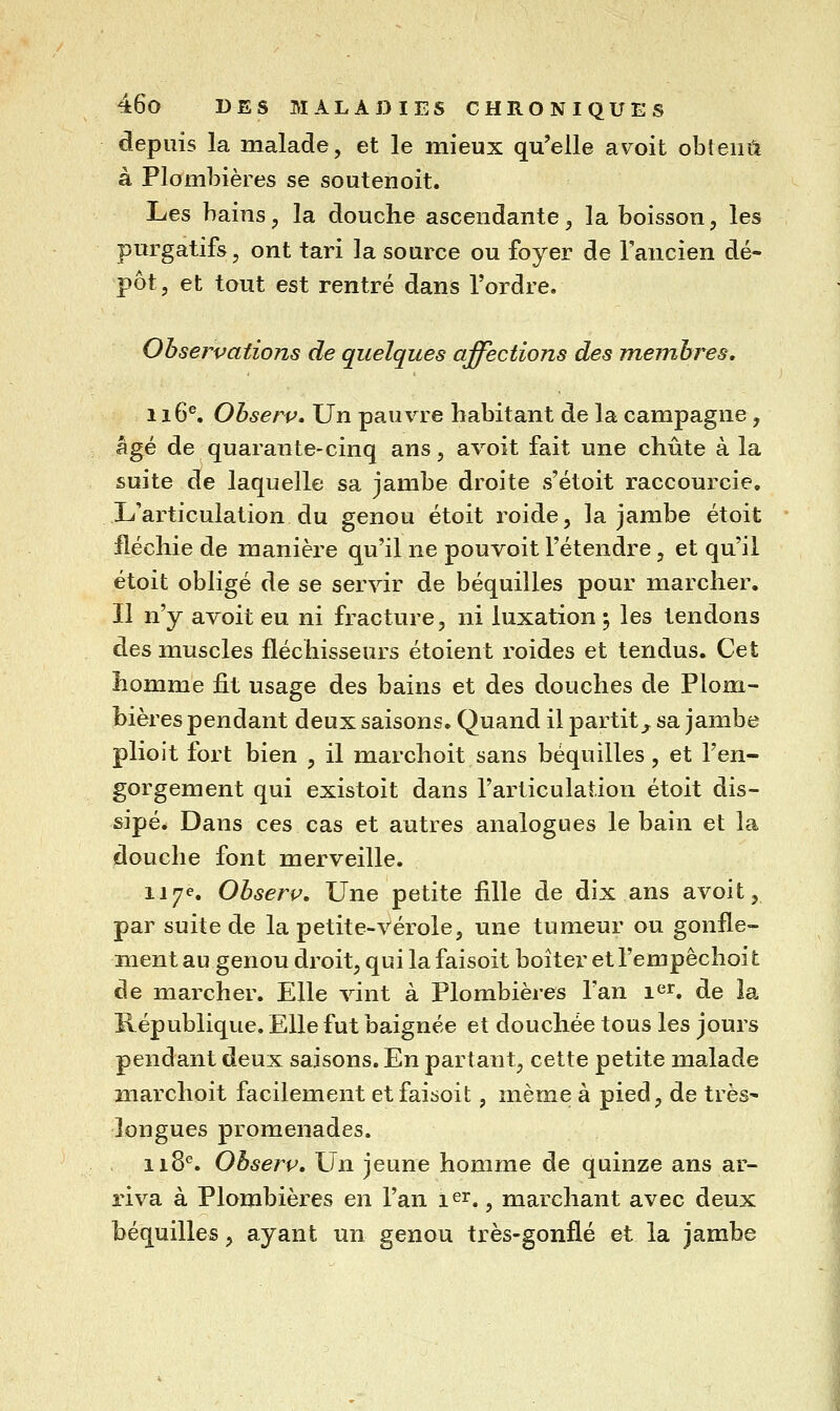 depuis la malade, et le mieux qu'elle avoit obtenu à Plombières se soutenoit. Les bains, la douche ascendante, la boisson, les purgatifs, ont tari la source ou foyer de l'ancien dé- pôt, et tout est rentré dans l'ordre. Observations de quelques affections des membres. 116^ Observ» Un pauvre habitant de la campagne , âgé de quarante-cinq ans, avoit fait une chute à la suite de laquelle sa jambe droite s'étoit raccourcie. L'articulation du genou étoit roide, la jambe étoit fléchie de manière qu'il ne pou voit l'étendre, et qu'il étoit obligé de se servir de béquilles pour marcher. Il n'y avoit eu ni fracture, ni luxation 5 les tendons des muscles fléchisseurs étoient roides et tendus. Cet homme fit usage des bains et des douches de Plom- bières pendant deux saisons. Quand il partit^ sa jambe plioit fort bien , il marchoit sans béquilles, et l'en- gorgement qui existoit dans l'articulation étoit dis- sipé. Dans ces cas et autres analogues le bain et la douche font merveille. 117e. Observ, Une petite fille de dix ans avoit, par suite de la petite-vérole, une tumeur ou gonfle- ment au genou droit, qui la faisoit boiter et l'empêchoi t de marcher. Elle vint à Plombières l'an \^^. de la République. Elle fut baignée et douchée tous les jours pendant deux saisons. En partant, cette petite malade marchoit facilement et faisoit, même à pied, de très- longues promenades. 118^. Ohserv, Un jeune homme de quinze ans ar- riva à Plombières en l'an 1er, ^ rnarchant avec deux béquilles, ayant un genou très-gonflé et la jambe