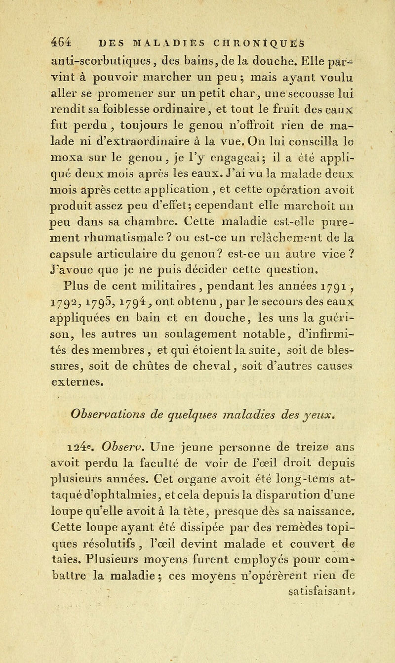 anti-scorbutiques, des bains, de la douche. Elle par-^ vint à pouvoir marcher un peu 5 mais ayant voulu aller se promener sur un petit char, une secousse lui rendit sa foiblesse ordinaire, et tout le fruit des eaux fut perdu , toujours le genou n'offroit rien de ma- lade ni d'extraordinaire à la vue. On lui conseilla le moxa sur le genou, je Ty engageai5 il a été appli- qué deux mois après les eaux. J'ai vu la malade deux mois après cette application , et cette opération avoit produit assez peu d'effet; cependant elle marchoit un peu dans sa chambre. Cette maladie est-elle pure- ment rhumatismale? ou est-ce un relâchement de la capsule articulaire du genou? est-ce un autre vice? J'avoue que je ne puis décider cette question. Plus de cent militaires, pendant les années 1791 , 1792, 1790, 1794^ ont obtenu, par le secours des eaux appliquées en bain et en douche, les uns la guéri- son, les autres un soulagement notable, d'infirmi- tés des membres , et qui étoient la suite, soit de bles- sures, soit de chûtes de cheval, soit d'autres causes externes. Observations de quelques maladies des yeux, 124e, Ohserv. Une jeune personne de treize ans avoit perdu la faculté de voir de l'œil droit depuis plusieurs années. Cet organe avoit été long-tems at- taqué d'ophtalmies, et cela depuis la disparution d'une loupe qu'elle avoit à la tête, presque dès sa naissance. Cette loupe ayant été dissipée par des remèdes topi- ques résolutifs , l'œil devint malade et couvert de taies. Plusieurs moyens furent employés pour coin-* battre la maladie \ ces moyens n'opérèrent rien de satisfaisant*