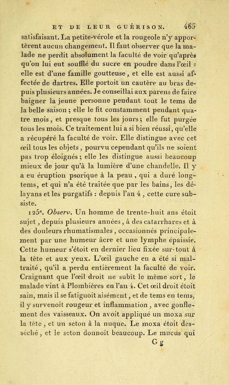 satisfaisant. La petite-vérole et la rougeole n'y appor- tèrent aucun changement. Il faut observer que la ma- lade ne perdit absolument la faculté de voir qu'après qu'on lui eut soufflé du sucre en poudre dans l'œil : elle est d'une famille goutteuse, et elle est aussi af^ fectée de dartres. Elle portoit un cautère au bras de- puis plusieurs années. Je conseillai aux parens de faire baigner la jeune personne pendant tout le tems de la belle saison ; elle le fit constamment pendant qua- tre mois, et presque tous les jours 5 elle fut purgée tous les mois. Ce traitement lui a si bien réussi, qu'elle a récupéré la faculté de voir. Elle distingue avec cet œil tous les objets , pourvu cependant qu'ils ne soient pas trop éloignés; elle les distingue aussi beaucoup mieux de jour qu'à la lumière d'une chandelle. Il y a eu éruption psorique à la peau , qui a duré long- tems, et qui n'a été traitée que par les bains, les dé- layans et les purgatifs : depuis l'an 4 , cette cure sub- siste, 126®, Obserp, Un homme de trente-huit ans étoit sujet _, depuis plusieurs années, à des catarrhares et à des douleurs rhumatismales , occasionnés principale- ment par une humeur acre et une lymphe épaissie. Cette humeur s'étoit en dernier lieu ûs.ée sur-tout à la tête et aux yeux. L'œil gauche en a été si mal- traité , qu'il a perdu entièrement la faculté de voir. Craignant que l'œil droit ne subît le même sort, le malade vint à Plombières eu l'an 4. Cet œil droit étoit sain, mais il se fatiguoit aisément, et de tems en teras, ilysurvenoit rougeur et inflammation, avec gonfle- ment des vaisseaux. On avoit appliqué un moxa sur la tête , et un seton à la nuque. Le moxa étoit des- séché , et le seton donnoit beaucoup. Le mucus qui