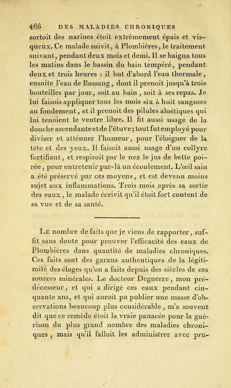 sortoit des narines étoit extrêmement épais et vis- queux. Ce malade suivit, à Plombières, le traitement suivant, pendant deux mois et demi. Il se baigna tous les matins dans le bassin du bain tempéré, pendant deux et trois heures : il but d'abord Feau thermale, ensuite l'eau de Bussang, dont il prenoit jusqu'à trois bouteilles par jour, soit au bain, soit à ses repas. Je lui faisois appliquer tous les mois six à huit sangsues au fondement, et il prenoit des pilules aloétiques qui lui tenoient le ventre libre. Il fit aussi usage de la douche ascendante et de l'étuve ; tout fut employé pour diviser et atténuer l'humeur, pour l'éloigner de la tête et des yeux. Il faisoit aussi usage d'un collyre fortifiant, et respiroit par le nez le jus de bette poi- rée, pour entretenir par-là un écoulement. L'œil sain a été préservé par ces moyens, et est devenu moins sujet aux inflammations. Trois mois après sa sortie des eaux , le malade écrivit qu'il étoit fort content de sa vue et de sa santé. Le nombre défaits que je viens de rapporter, suf- fît sans doute pour prouver l'efficacité des eaux de Plonjbières dans quantité de maladies chroniques. Ces faits sont des garans authentiques de la légiti- mité des éloges qu'on a faits depuis des siècles de ces sources minérales. Le docteur Degnerre, mon pré- décesseur , et qui a dirigé ces eaux pendant cin- quante ans, et qui auroit pu publier une masse d'ob- servations beaucoup plus considérable , m'a souvent dit que ce remède étoit la vraie panacée pour la gué- rison du plus grand nombre des maladies chroni- ques , mais qu'il falloit les administrer avec pru--