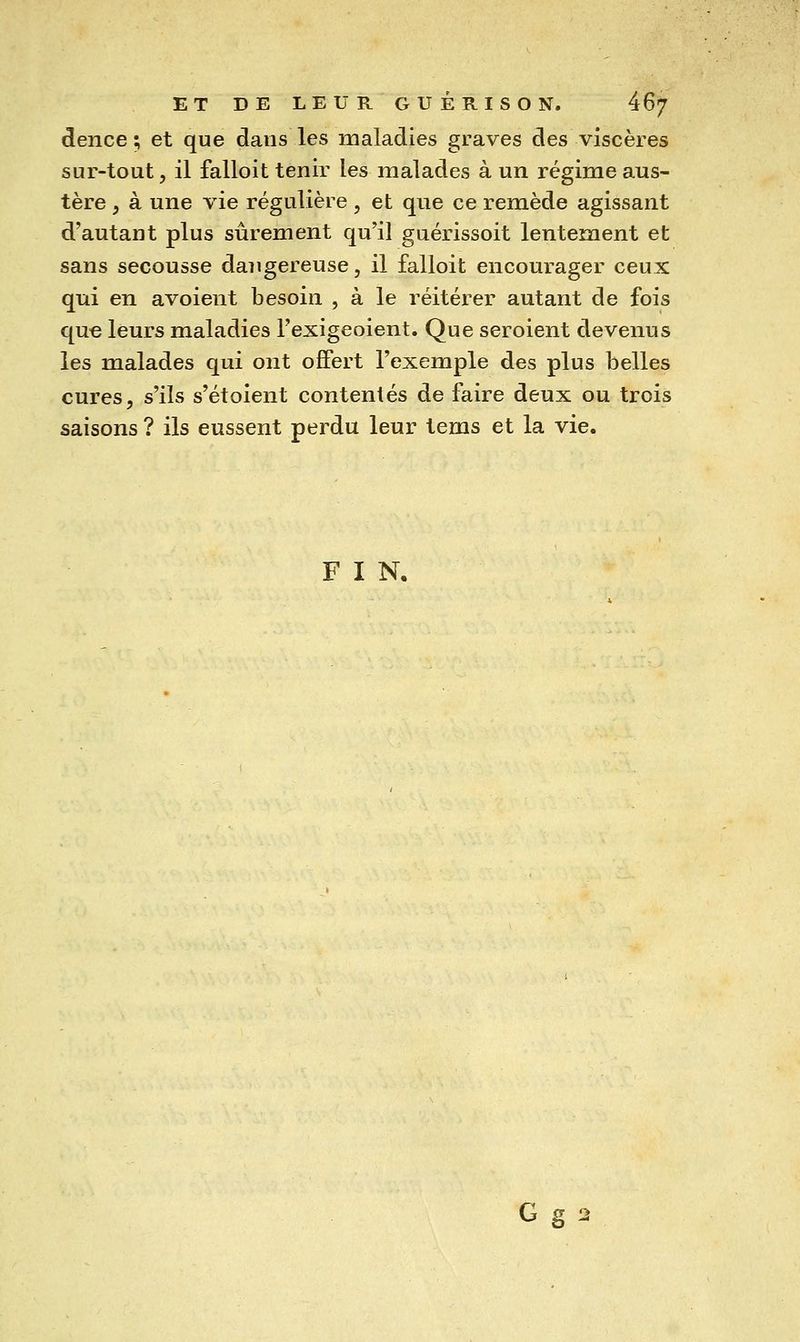 dence ; et que dans les maladies graves des viscères sur-tout 5 il falloit tenir les malades à un régime aus- tère , à une vie régulière , et que ce remède agissant d'autant plus sûrement qu'il guérissoit lentement et sans secousse daiigereuse, il falloit encourager ceux qui en avoient besoin , à le réitérer autant de fois que leurs maladies l'exigeoient. Que seroient devenus les malades qui ont offert l'exemple des plus belles cures, s'ils s'étoient contentés de faire deux ou trois saisons ? ils eussent perdu leur tems et la vie. FIN. G g 2
