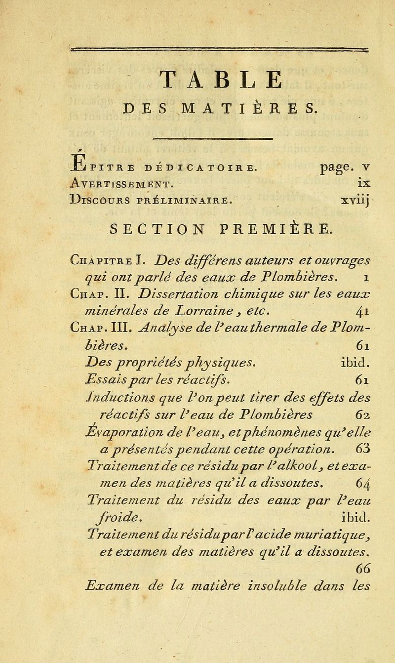 TABLE DES MATIÈRES. Jji PITRE DÉDICATOIRE. P^g^' ^ Avertissement. ix Discours PRiLiMiNAiRE. xviij SECTION PREMIÈRE. Chapitre I. Des différens auteurs et ouvrages qui ont parlé des eaux de Plombières, i Chap. II. Dissertation chimique sur les eaucc minérales de Lorraine y etc. /^\ Chap. III, Analyse de l'eau thermale de Plom- bières, 61 Des propriétés physiques, ibid. Essais par les réactifs. 61 Inductions que Von peut tirer des effets des réactifs sur Veau de Plombières 62 Évaporation de Veau^ etphénomènes qu'elle a présentés pendant cette opération. 63 Traitement de ce résidu par Valkool^ et exa^ men des matières qu^il a dissoutes, 64. Traitement du résidu des eaux par l'eau froide, ibid. Traitement du résidu par V acide muriatique ^ et examen des matières qu'il a dissoutes. 66 Examen de la matière insoluble dans les