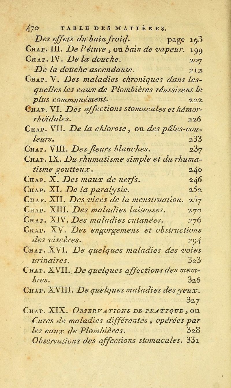 l^'JO TABLE DES MATIERES. JD es effets du bain froide P^g^ 19^ Chap. III. T)e l'étuve ^ ou bain de vapeur, 199 Chap. IV. De la douche, 2.07 De la douche ascendante. 2.12 Chap. V. Des maladies chroniques dans les- quelles les eaux de Plombières réussisent le plus communément. 222, Chap. VI. Des affections stomacales et hémor- rhoïdales. 2.2.6 Chap. VII. De la chlorose, ou des pâles-cou- leurs. 2-33 Chap. VIII. Des fleurs blanches. 2l6j Chap. IX. Du rhumatisme simple et du rhuma- tisme goutteux. 240 Chap. X. Des maux de nerfs. 24^ Chap. XL De la paralysie. 202 Chap. XII. Des vices de la menstruation. 2.0j Chap. XIII. Des maladies laiteuses. 270 Chap. XIV. Des maladies cutanées. 276 Chap. XV. Des engorgemens et obstructions des viscères. 294 Chap. XVI. De quelques maladies des voies urinaires. 3^3 Chap. XVII. De quelques affections des mem- bres. 326 Chap. XVIII. De quelques maladies des yeux. 327 Chap. XIX. Obsbkvations de pratique y ou Cures de maladies différentes ^ opérées par les eaux de Plombières. 32,3 Observations des affections stomacales. 33i