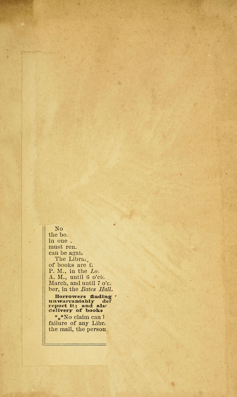No the bo. in one . must reiL can be agaij_ The Librax^ of books are fi. P. M., in the Lo. A. M., until 6 o'clc March, and uutil 7 o'c. ber, in the Bâtes Hall. Borrowers fluding miwarrantaljly def report it; and alsr deiivery of 1t>ooÏ£S *^*]SIo claim can I failure of any Libre the mail, the person