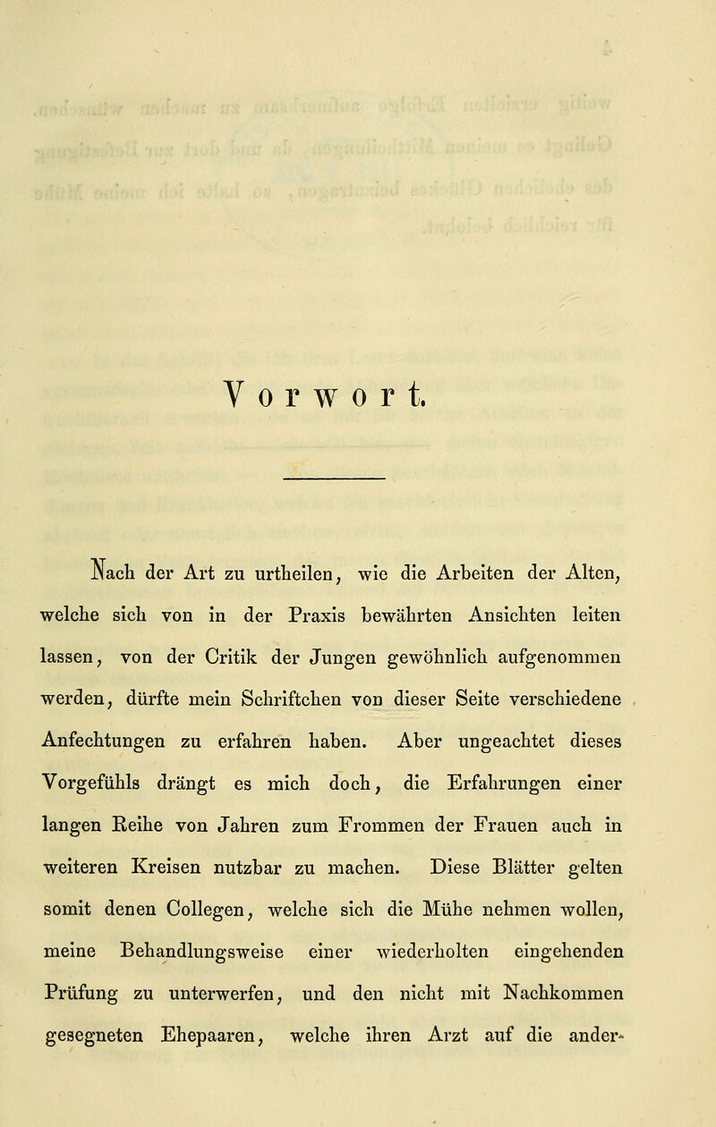 Vorwort. .Nach der Art zu urtheilen, wie die Arbeiten der Alten; welche sich von in der Praxis bewährten Ansichten leiten lassen, von der Critik der Jungen gewöhnlich aufgenommen werden, dürfte mein Schriftchen von dieser Seite verschiedene Anfechtungen zu erfahren haben. Aber ungeachtet dieses Vorgefühls drängt es mich doch, die Erfahrungen einer langen Eeihe von Jahren zum Frommen der Frauen auch in weiteren Kreisen nutzbar zu machen. Diese Blätter gelten somit denen Collegen, welche sich die Mühe nehmen wollen, meine Behandlungsweise einer wiederholten eingehenden Prüfung zu unterwerfen, und den nicht mit Nachkommen gesegneten Ehepaaren, welche ihren Arzt auf die ander-