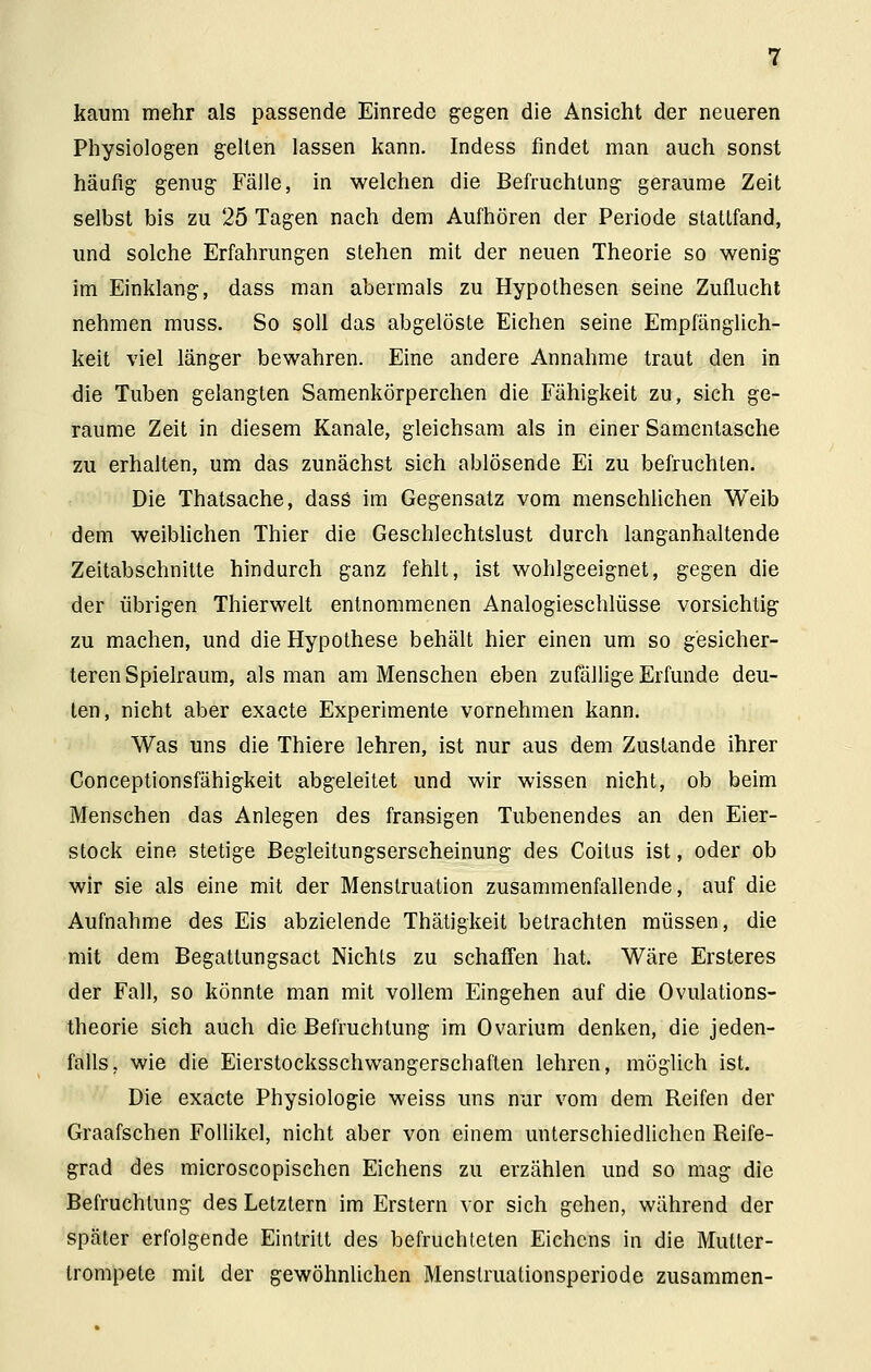 kaum mehr als passende Einrede gegen die Ansicht der neueren Physiologen gelten lassen kann. Indess findet man auch sonst häufig genug Fälle, in welchen die Befruchtung geraume Zeit selbst bis zu 25 Tagen nach dem Aufhören der Periode stattfand, und solche Erfahrungen stehen mit der neuen Theorie so wenig im Einklang, dass man abermals zu Hypothesen seine Zuflucht nehmen muss. So soll das abgelöste Eichen seine Empfänglich- keit viel länger bewahren. Eine andere Annahme traut den in die Tuben gelangten SamenkÖrperchen die Fähigkeit zu, sich ge- raume Zeit in diesem Kanäle, gleichsam als in einer Samentasche zu erhalten, um das zunächst sich ablösende Ei zu befruchten. Die Thatsache, dass im Gegensatz vom menschlichen Weib dem weiblichen Thier die Geschlechtslust durch langanhaltende Zeitabschnitte hindurch ganz fehlt, ist wohlgeeignet, gegen die der übrigen Thierwelt entnommenen Analogieschlüsse vorsichtig zu machen, und die Hypothese behält hier einen um so gesicher- teren Spielraum, als man am Menschen eben zufällige Erfunde deu- ten, nicht aber exacte Experimente vornehmen kann. Was uns die Thiere lehren, ist nur aus dem Zustande ihrer Conceptionsfähigkeit abgeleitet und wir wissen nicht, ob beim Menschen das Anlegen des fransigen Tubenendes an den Eier- stock eine stetige Begleitungserscheinung des Coitus ist, oder ob wir sie als eine mit der Menstruation zusammenfallende, auf die Aufnahme des Eis abzielende Thätigkeit betrachten müssen, die mit dem Begattungsact Nichts zu schaffen hat. Wäre Ersteres der Fall, so könnte man mit vollem Eingehen auf die Ovulations- theorie sich auch die Befruchtung im Ovarium denken, die jeden- falls, wie die Eierstocksschwangerschaflen lehren, möglich ist. Die exacte Physiologie weiss uns nur vom dem Reifen der Graafschen Follikel, nicht aber von einem unterschiedlichen Reife- grad des microscopischen Eichens zu erzählen und so mag die Befruchtung des Letztern im Erstem vor sich gehen, während der später erfolgende Eintritt des befruchteten Eichens in die Mutter- trompete mit der gewöhnlichen Menslruationsperiode zusammen-