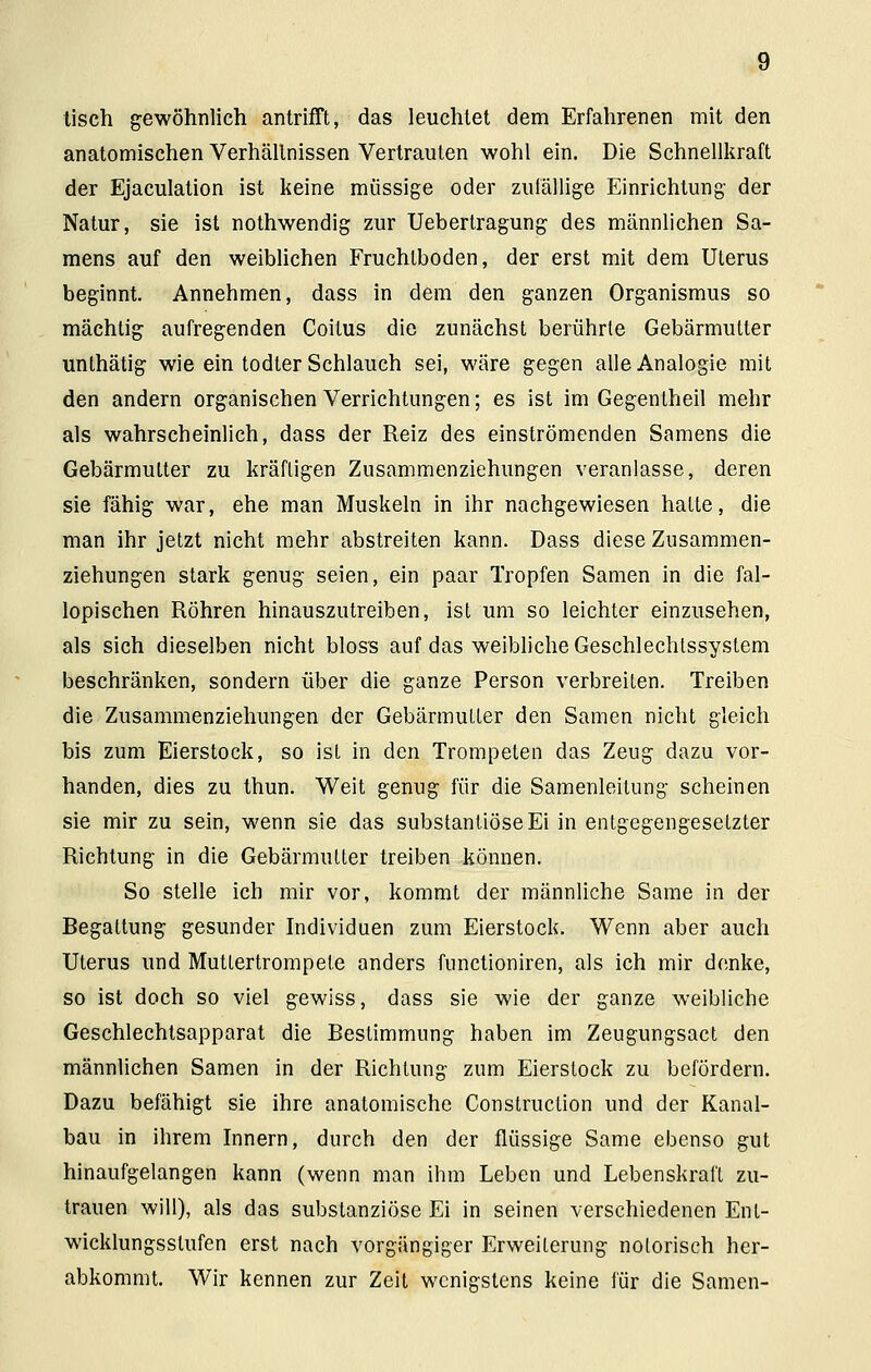 tisch gewöhnlich antrifft, das leuchtet dem Erfahrenen mit den anatomischen Verhältnissen Vertrauten wohl ein. Die Schnellkraft der Ejaculation ist keine müssige oder zufällige Einrichtung der Natur, sie ist nothwendig zur Uebertragung des männlichen Sa- mens auf den weiblichen Fruchtboden, der erst mit dem Uterus beginnt. Annehmen, dass in dem den ganzen Organismus so mächtig aufregenden Coitus die zunächst berührte Gebärmutter unlhätig wie ein todter Schlauch sei, wäre gegen alle Analogie mit den andern organischen Verrichtungen; es ist im Gegentheil mehr als wahrscheinlich, dass der Reiz des einströmenden Samens die Gebärmutter zu kräftigen Zusammenziehungen veranlasse, deren sie fähig war, ehe man Muskeln in ihr nachgewiesen halte, die man ihr jetzt nicht mehr abstreiten kann. Dass diese Zusammen- ziehungen stark genug seien, ein paar Tropfen Samen in die fal- lopischen Röhren hinauszutreiben, ist um so leichter einzusehen, als sich dieselben nicht bloss auf das weibliche Geschlechtssystem beschränken, sondern über die ganze Person verbreiten. Treiben die Zusammenziehungen der Gebärmutter den Samen nicht gleich bis zum Eierstock, so ist in den Trompeten das Zeug dazu vor- handen, dies zu thun. Weit genug für die Samenleitung scheinen sie mir zu sein, wenn sie das substantiöseEi in entgegengesetzter Richtung in die Gebärmutter treiben können. So stelle ich mir vor, kommt der männliche Same in der Begattung gesunder Individuen zum Eierstock. Wenn aber auch Uterus und Muttertrompete anders functioniren, als ich mir denke, so ist doch so viel gewiss, dass sie wie der ganze weibliche Geschlechtsapparat die Bestimmung haben im Zeugungsact den männlichen Samen in der Richtung zum Eierstock zu befördern. Dazu befähigt sie ihre anatomische Construclion und der Kanal- bau in ihrem Innern, durch den der flüssige Same ebenso gut hinaufgelangen kann (wenn man ihm Leben und Lebenskraft zu- trauen will), als das substanzlose Ei in seinen verschiedenen Ent- wicklungsstufen erst nach vorgängiger Erweiterung notorisch her- abkommt. Wir kennen zur Zeit wenigstens keine für die Samen-