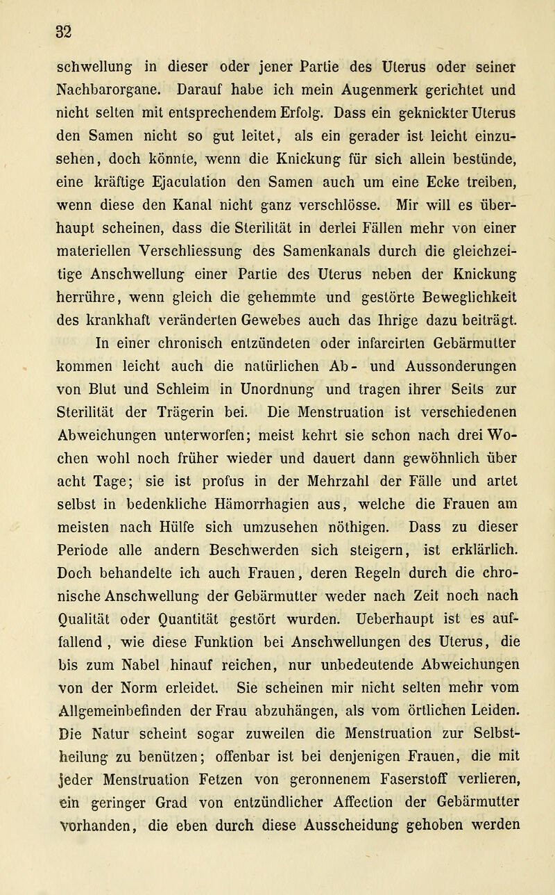 Schwellung in dieser oder jener Partie des Uterus oder seiner Naehbarorgane. Darauf habe ich mein Augenmerk gerichtet und nicht selten mit entsprechendem Erfolg. Dass ein geknickter Uterus den Samen nicht so gut leitet, als ein gerader ist leicht einzu- sehen, doch könnte, wenn die Knickung für sich allein bestünde, eine kräftige Ejaculation den Samen auch um eine Ecke treiben, wenn diese den Kanal nicht ganz verschlösse. Mir will es über- haupt scheinen, dass die Sterilität in derlei Fällen mehr von einer materiellen Verschliessung des Samenkanals durch die gleichzei- tige Anschwellung einer Partie des Uterus neben der Knickung herrühre, wenn gleich die gehemmte und gestörte Beweglichkeit des krankhaft veränderten Gewebes auch das Ihrige dazu beiträgt. In einer chronisch entzündeten oder infarcirten Gebärmutter kommen leicht auch die natürlichen Ab- und Aussonderungen von Blut und Schleim in Unordnung und tragen ihrer Seils zur Sterilität der Trägerin bei. Die Menstruation ist verschiedenen Abweichungen unterworfen; meist kehrt sie schon nach drei Wo- chen wohl noch früher wieder und dauert dann gewöhnlich über acht Tage; sie ist profus in der Mehrzahl der Fälle und artet selbst in bedenkliche Hämorrhagien aus, welche die Frauen am meisten nach Hülfe sich umzusehen nöthigen. Dass zu dieser Periode alle andern Beschwerden sich steigern, ist erklärlich. Doch behandelte ich auch Frauen, deren Regeln durch die chro- nische Anschwellung der Gebärmutter weder nach Zeit noch nach Qualität oder Quantität gestört wurden. Ueberhaupt ist es auf- fallend , wie diese Funktion bei Anschwellungen des Uterus, die bis zum Nabel hinauf reichen, nur unbedeutende Abweichungen von der Norm erleidet. Sie scheinen mir nicht selten mehr vom Allgemeinbefinden der Frau abzuhängen, als vom örtlichen Leiden. Die Natur scheint sogar zuweilen die Menstruation zur Selbst- heilung zu benützen; offenbar ist bei denjenigen Frauen, die mit jeder Menstruation Fetzen von geronnenem Faserstoff verlieren, ein geringer Grad von entzündlicher Affeclion der Gebärmutter vorhanden, die eben durch diese Ausscheidung gehoben werden