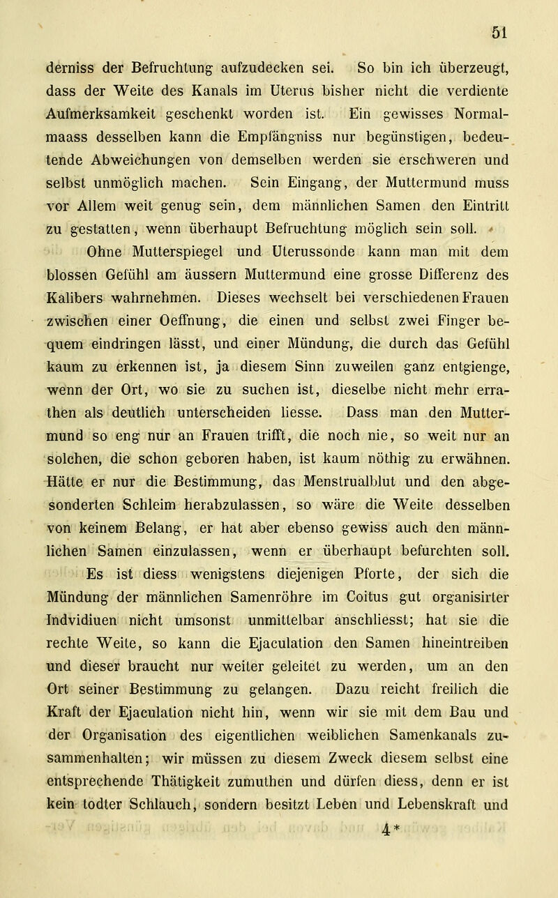 demiss der Befruchtung aufzudecken sei. So bin ich überzeugt, dass der Weite des Kanals im Uterus bisher nicht die verdiente Aufmerksamkeit geschenkt worden ist. Ein gewisses Normal- maass desselben kann die Empfängniss nur begünstigen, bedeu- tende Abweichungen von demselben werden sie erschweren und selbst unmöglich machen. Sein Eingang, der Muttermund muss vor Allem weit genug sein, dem männlichen Samen den Eintritt zu gestatten, wenn überhaupt Befruchtung möglich sein soll. * Ohne Mutterspiegel und Uterussonde kann man mit dem blossen Gefühl am äussern Muttermund eine grosse Differenz des Kalibers wahrnehmen. Dieses wechselt bei verschiedenen Frauen zwischen einer Oeffhung, die einen und selbst zwei Finger be- quem eindringen lässt, und einer Mündung, die durch das Gefühl kaum zu erkennen ist, ja diesem Sinn zuweilen ganz entgienge, wenn der Ort, wo sie zu suchen ist, dieselbe nicht mehr erra- then als deutlich unterscheiden liesse. Dass man den Mutter- mund so eng nur an Frauen trifft, die noch nie, so weit nur an solchen, die schon geboren haben, ist kaum nöthig zu erwähnen. Hätte er nur die Bestimmung, das Menstrualblut und den abge- sonderten Schleim herabzulassen, so wäre die Weite desselben von keinem Belang, er hat aber ebenso gewiss auch den männ- lichen Samen einzulassen, wenn er überhaupt befurchten soll. Es ist diess wenigstens diejenigen Pforte, der sich die Mündung der männlichen Samenröhre im Coitus gut organisirter Indvidiuen nicht umsonst unmittelbar anschliesst; hat sie die rechte Weite, so kann die Ejaculation den Samen hineintreiben und dieser braucht nur weiter geleitel zu werden, um an den Ort seiner Bestimmung zu gelangen. Dazu reicht freilich die Kraft der Ejaculation nicht hin, wenn wir sie mit dem Bau und der Organisation des eigentlichen weiblichen Samenkanals zu- sammenhalten; wir müssen zu diesem Zweck diesem selbst eine entsprechende Thätigkeit zumuthen und dürfen diess, denn er ist kein todter Schlauch, sondern besitzt Leben und Lebenskraft und 4*