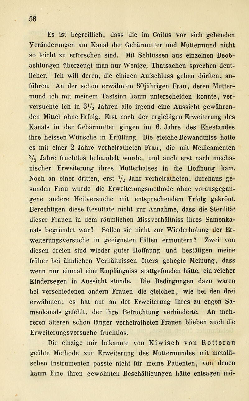 Es ist begreiflich, dass die im Coitus vor sich gehenden Veränderungen am Kanal der Gebärmutter und Muttermund nicht so leicht zu erforschen sind. Mit Schlüssen aus einzelnen Beob- achtungen überzeugt man nur Wenige, Thatsachen sprechen deut- licher. Ich will deren, die einigen Aufschluss geben dürften, an- führen. An der schon erwähnten 30jährigen Frau, deren Mutter- mund ich mit meinem Tastsinn kaum unterscheiden konnte, ver- versuchte ich in 3V2 Jahren alle irgend eine Aussicht gewähren- den Mittel ohne Erfolg. Erst nach der ergiebigen Erweiterung des Kanals in der Gebärmutter gingen im 6. Jahre des Ehestandes ihre heissen Wünsche in Erfüllung. Die gleiche Bewandtniss hatte es mit einer 2 Jahre verheiralheten Frau, die mit Medicamenten 3/i Jahre fruchtlos behandelt wurde, und auch erst nach mecha- nischer Erweiterung ihres Mutterhalses in die Hoffnung kam. Noch an einer dritten, erst i/2 Jahr verheiratheten, durchaus ge- sunden Frau wurde die Erweiterungsmethode ohne vorausgegan- gene andere Heilversuche mit entsprechendem Erfolg gekrönt. Berechtigen diese Resultate nicht zur Annahme, dass die Sterilität dieser Frauen in dem räumlichen Missverhältniss ihres Samenka- nals begründet war? Sollen sie nicht zur Wiederholung der Er- weiterungsversuche in geeigneten Fällen ermuntern? Zwei von diesen dreien sind wieder guter Hoffnung und bestätigen meine früher bei ähnlichen Verhältnissen öfters gehegte Meinung, dass wenn nur einmal eine Empfängniss staltgefunden hätte, ein reicher Kindersegen in Aussicht stünde. Die Bedingungen dazu waren bei verschiedenen andern Frauen die gleichen, wie bei den drei erwähnten; es hat nur an der Erweiterung ihres zu engen Sa- menkanals gefehlt, der ihre Befruchtung verhinderte. An meh- reren älteren schon länger verheiratheten Frauen blieben auch die Erweiterungsversuche fruchtlos. Die einzige mir bekannte von Kiwisch von Rotterau geübte Methode zur Erweiterung des Muttermundes mit metalli- schen Instrumenten passte nicht für meine Patienten, von denen kaum Eine ihren gewohnten Beschäftigungen hätte entsagen mö-