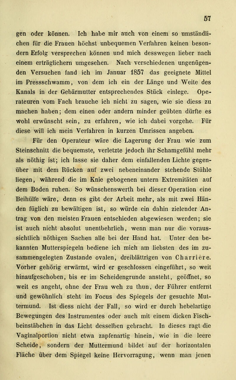 gen oder können. Ich habe mir auch von einem so umständli- chen für die Frauen höchst unbequemen Verfahren keinen beson- dern Erfolg versprechen können und mich desswegen lieber nach einem erträglichem umgesehen. Nach verschiedenen ungenügen- den Versuchen fand ich im Januar 1857 das geeignete Mittel im Pressschwamm, von dem ich ein der Länge und Weite des Kanals in der Gebärmutter entsprechendes Stück einlege. Ope- rateuren vom Fach brauche ich nicht zu sagen, wie sie diess zu machen haben; dem einen oder andern minder geübten dürfte es Wohl erwünscht sein, zu erfahren, wie ich dabei vorgehe. Für diese will ich mein Verfahren in kurzen Umrissen angeben. Für den Operateur wäre die Lagerung der Frau wie zum Steinschnitt die bequemste, verletzte jedoch ihr Schamgefühl mehr als nöthig ist; ich lasse sie daher dem einfallenden Lichte gegen- über mit dem Rücken auf zwei nebeneinander stehende Stühle liegen, während die im Knie gebogenen untern Extremitäten auf dem Boden ruhen. So wünschenswerth bei dieser Operation eine Beihülfe wäre, denn es gibt der Arbeit mehr, als mit zwei Hän- den füglich zu bewältigen ist, so würde ein dahin zielender An- trag von den meisten Frauen entschieden abgewiesen werden; sie ist auch nicht absolut unentbehrlich, wenn man nur die voraus- sichtlich nöthigen Sachen alle bei der Hand hat. Unter den be- kannten Mutterspiegeln bediene ich mich am liebsten des im zu- sammengelegten Zustande ovalen, dreiblättrigen von Charriere. Vorher gehörig erwärmt, wird er geschlossen eingeführt, so weit hinaufgeschoben, bis er im Scheidengrunde ansteht, geöffnet, so weit es angeht, ohne der Frau weh zu thun, der Führer entfernt und gewöhnlich steht im Focus des Spiegels der gesuchte Mut- termund. Ist diess nicht der Fall, so wird er durch hebelartige Bewegungen des Instrumentes oder auch mit einem dicken Fisch- beinstäbchen in das Licht desselben gebracht. In dieses ragt die Vaginalportion nicht etwa zapfenartig hinein, wie in die leere Scheide, sondern der Muttermund bildet auf der horizontalen Fläche über dem Spiegel keine Hervorragung, wenn man jenen