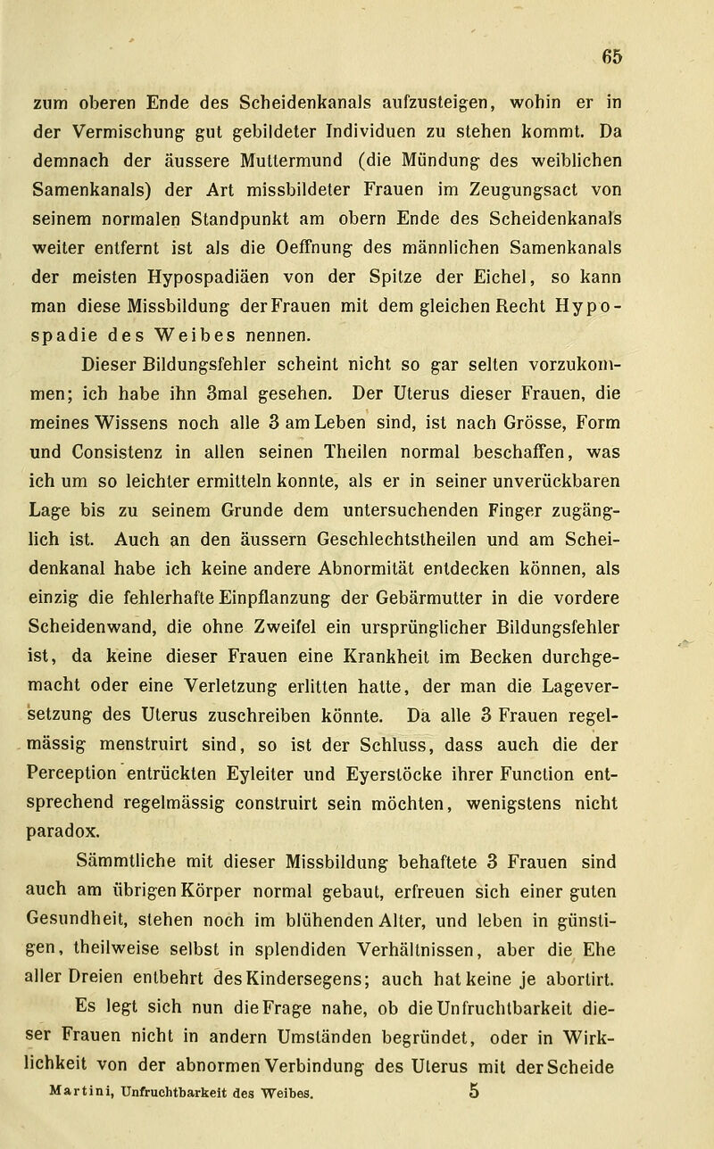 zum oberen Ende des Scheidenkanals aufzusteigen, wohin er in der Vermischung gut gebildeter Individuen zu stehen kommt. Da demnach der äussere Muttermund (die Mündung des weiblichen Samenkanals) der Art missbildeter Frauen im Zeugungsact von seinem normalen Standpunkt am obern Ende des Scheidenkanals weiter entfernt ist als die Oeffnung des männlichen Samenkanals der meisten Hypospadiäen von der Spitze der Eichel, so kann man diese Missbildung derFrauen mit dem gleichen Recht Hypo- spadie des Weibes nennen. Dieser Bildungsfehler scheint nicht so gar selten vorzukom- men; ich habe ihn 3mal gesehen. Der Uterus dieser Frauen, die meines Wissens noch alle 3 am Leben sind, ist nach Grösse, Form und Consistenz in allen seinen Theilen normal beschaffen, was ich um so leichler ermitteln konnte, als er in seiner unverückbaren Lage bis zu seinem Grunde dem untersuchenden Finger zugäng- lich ist. Auch an den äussern Geschlechtstheilen und am Schei- denkanal habe ich keine andere Abnormität entdecken können, als einzig die fehlerhafte Einpflanzung der Gebärmutter in die vordere Scheidenwand, die ohne Zweifel ein ursprünglicher Bildungsfehler ist, da keine dieser Frauen eine Krankheit im Becken durchge- macht oder eine Verletzung erlitten hatte, der man die Lagever- setzung des Uterus zuschreiben könnte. Da alle 3 Frauen regel- mässig menstruirt sind, so ist der Schluss, dass auch die der Pereeption entrückten Eyleiter und Eyerstöcke ihrer Function ent- sprechend regelmässig construirt sein möchten, wenigstens nicht paradox. Sämmtliche mit dieser Missbildung behaftete 3 Frauen sind auch am übrigen Körper normal gebaut, erfreuen sich einer guten Gesundheit, stehen noch im blühenden Alter, und leben in günsti- gen, theilweise selbst in splendiden Verhältnissen, aber die Ehe aller Dreien entbehrt des Kindersegens; auch hat keine je aborlirt. Es legt sich nun die Frage nahe, ob die Unfruchtbarkeit die- ser Frauen nicht in andern Umständen begründet, oder in Wirk- lichkeit von der abnormen Verbindung des Uterus mit der Scheide Martini, Unfruchtbarkeit des Weibes. 5