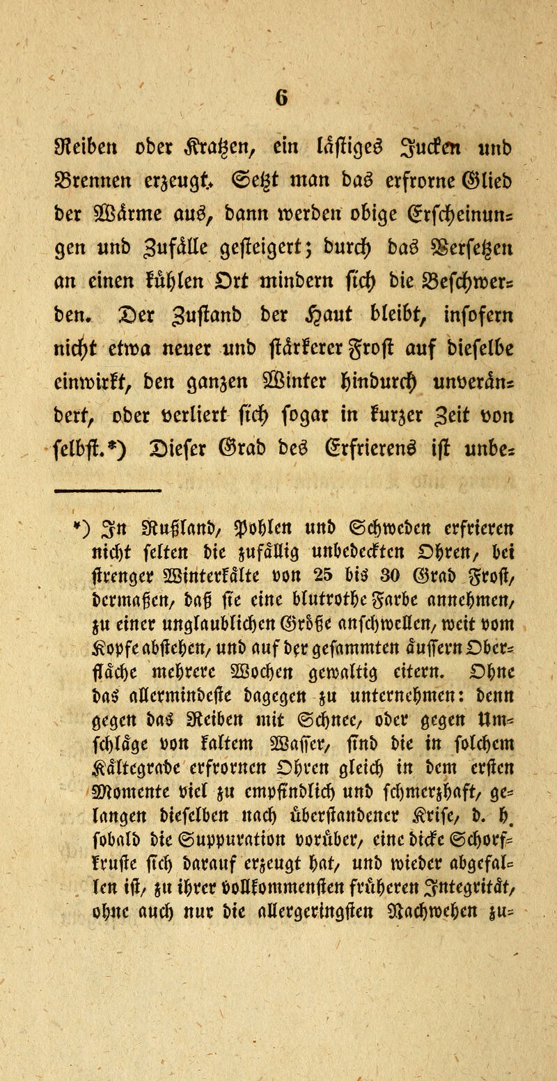 bleiben ober ^a^en, ein Idfligeö ^uden «nb S5rennen erzeugt 6e§t man baö erfrornc ©lieb ber Sdrme au^, bann irerben obige (Jrfd^einuns gen «nb ^n^äUc gejleigert; buxd) ba^ ^erfegen an einen B^kn £>rt minbem fid) bie Sefd()n)er5 ben* Der gnflanb ber S^aut bleibt, infofern n\d)t dvoa neuer nnb f!dr!erer grofl auf biefelbe eimvirlt, ben ganjen Sföinter ^inburc^ unijerdns bert, ober t^erliert fid) fogar in fur^er 3eit t)on felbf!.*) Diefer ®rab beö (grfrierenö ij! unbes *) ^n gRullanö/ «po&lcn mh ©c^wctcit erfrieren «tcl)t feiten hk jufdUtö unljeöecftcn Dl^rett/ kt firencjer SBinterfdlte »on 25 HiJ 30 ©rab groll/ tierma^ett/ ba^ jTe eine blutrotl&c gar&e nnnel^men/ ju einer unglaublichen (BxHc rtnfd)n)enen/ tt)eit bom ^opfeabilebett/ unt> auf b^r gefammten du1Tertt£5ber=: fldc^e mebrerc SBocl)en ö^^altig eitern. Df)nc ba^ aUermittbejie bagegen §u unternel^men: benn gegen baö Sfieiben mit ©(^nee/ ober gegen tlm« fc^ldge bott faltem SBaffer/ ftnb bie in folc^em ^dltegrat)e erfrornen Dl^ren gleich in bem erjlen SD^omente biel ju empftnblic^ unt> fcl)meri]^aft/ ge:= langen biefelben nac^ öberfianbener ^rife/ b. b. fobatb bie ©uppuration boräber/ eine bidfe ©c^orf* fxüiic jtcl) barauf erzeugt bat/ unb tDieber abgefal^ len itl/ pt ibrer boUfommettjlen frftberen ^ntegritdt/ obne aucb tint t}k allergeringflen 5(lacbtt)eben lu^