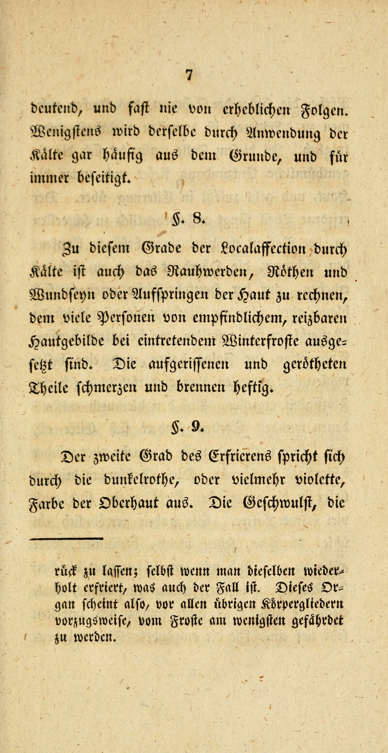 bcutcnb, unb fafl nie v>Dn cü)chüd)cn golgctu ^Bcnigjlcn^ mxb bcrfctbc burrf) ^(mvcnbimg bct .falte gar Uufi^ öuö bcm (^nmbe, iinb für immer befeitigt. 3« biefem ©rabe ber ^ocaia^ecüon hmc^ killte ijl audf) baö OJaulJiwerbett, 9l^fl^en imb 5ö3iinbfei;n ober 5luffpringen ber j?aut ju reclj)nen, bem viele ^erfonen von empftnblicl()em, reizbaren ipautgebilbe bei eintretenbent SBinterfrofle au^ge^ fegt ftnb* T)k aufgeriffeneii «nb ger^tbetert Stbeilc fc^merjen unb brennen t)c^tiQ* Der jweitc (^rab be^ ^rfrierenö fpricf^t fidf> burd) bie bnnfelrotbe, ober üielmebr t>iolette, garbe ber Dberbaut an^. Die ©efdJ)tD«lf!, hie ruff ju (Affen; UW \x>mn man btefelöett t\)tet)et^ l^olt erfriert/ tt>a^ aucb t)er ^all iü. Dtefeö Dr^ öatt fc^eint alfo/ vor allen übrigen ^^rperdliebern vorjucji^weife/ Dom grolle «m tvetti^tlen gef^^r&et ju t\)crt>cm