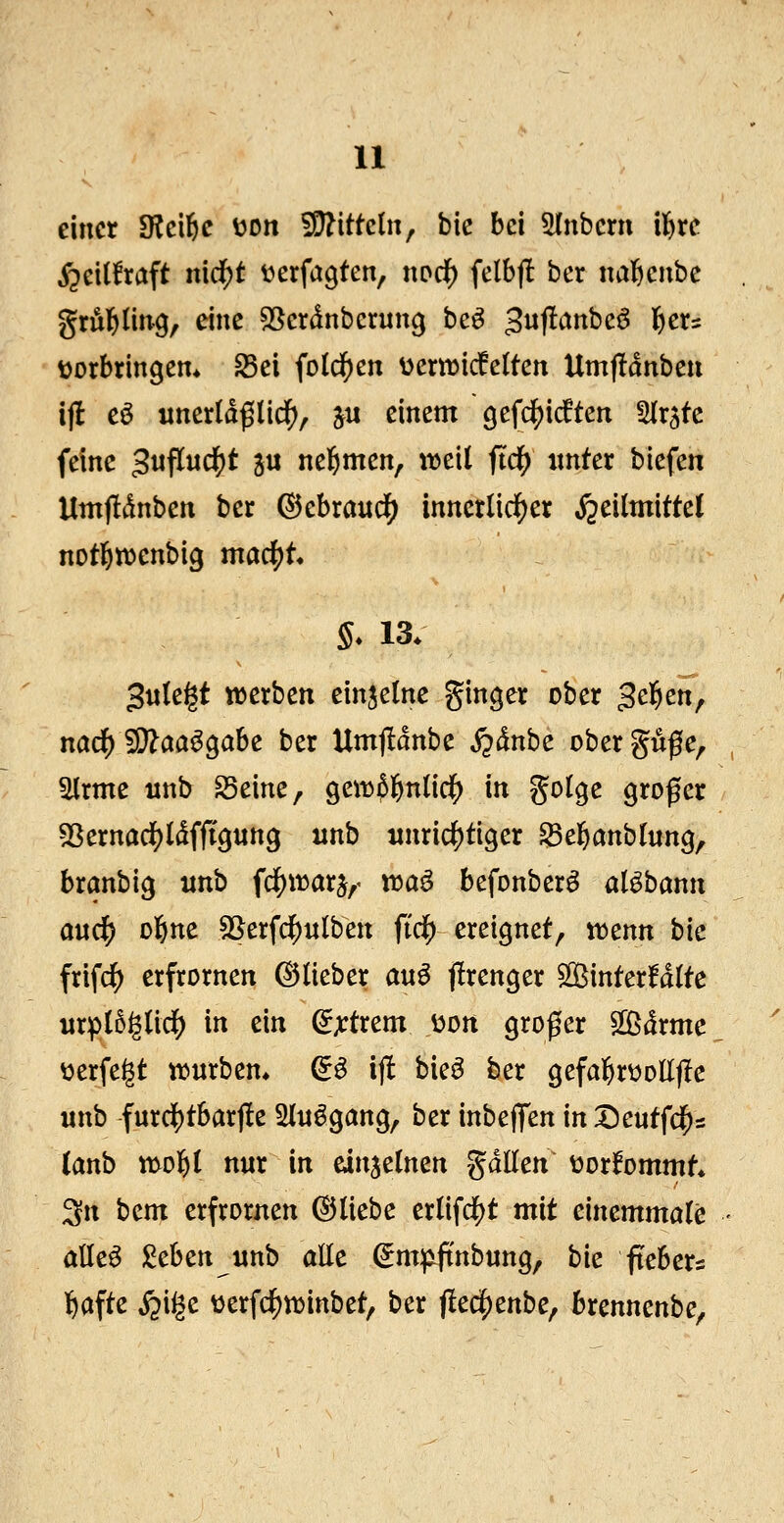 einer SKcifie v>on 5D?ittc(n, bie bei 5(nbern xf^xc i^cidraft n\d)t üerfagten, nod) felbfl ber nal&ciibc grÄI&ling, eine ^^crdnbcrung bc^ ^wf^^^beö ^cu üorbringem ^ei fo(dE)en üeriricfelten Um|!dnben ij! eö unerld^lid^, ju einem gefcljidften Hr^tc feine 3nflnd)t ju nel^men, itjeit ftd() ixntct biefen Umjtdnben ber ©ebrandS) innerlicif)er S^älmittd notlEHDenbig mac^t S* 13. Jule^t werben einzelne gin^er ober gelten, na^^aa^ahc ber Umf!dnbe i^dnbe obergüße, ^rme unb S3eine, ^cxüif^niici) in golge großer 55ernad)ldfft9«ng unb unrichtiger ^el^anbtung, branbig itnb ^c^xmx^^- voa^ befonber^ alöbann awc^ ol&ne SSerfc^ulben ftcf) ereignet^ itenn bic frifc^ crfrornen ©lieber a\x^ jlrenger 5S^ittter!d(te itrp(5§(icf) in ein ^^rtrem ooti großer Sßdrmc ^erfegt it>urbem & ijlt bie^ ber gefal^rüoEf^e unb furciS)t6arjle Slnögang, ber inbeflfen in ^eutfd^s (anb mol^l nur in einzelnen gdllen oottommt 3n bem erfrornen ©liebe er(ifd()t mit einemmöle alle^ ;^eben unb alle ^m:^ftnbung, bie ftebers ^)afte S^i^z üerfc|)n)inbet, ber flec^enbe, brennenbe,