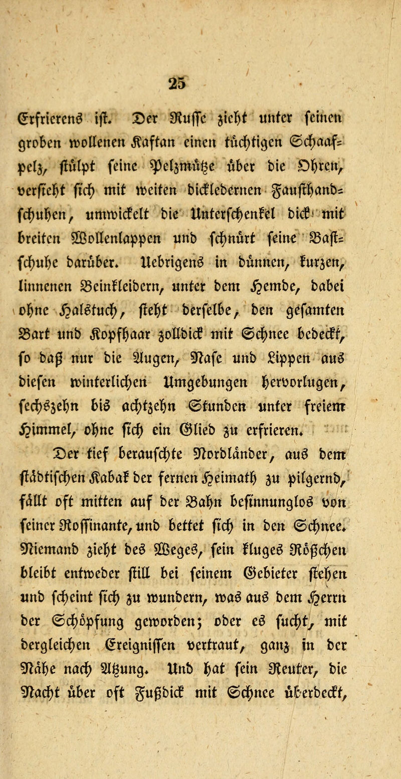 (5rfrlcrcn^ ifl. Der fKu^fc jicl^t unfcr feinen groben wollenen ,^aftan einen tiid[)ti9en <Sd[)aaf= ipclj, flulpt feine ^eljmu^e iiber bie Ol^ren, üerftel^t fid) mit treiten bi(flebernen gaufll^anbs frf)«]&en, timtt)icfelt bic Unterfd)en!el bicf' mit Breiten ^g^oUenlappen ijnb fd[)nurt fein^^afl= fd)iil)c baruber* Uebrigen^ in bdnnen, furjen, linnenen S3einlleibern, unter bem S^cmhc^ babei ol^ne ^ai^tuc^, fielet berfelbe, hcn ^c^amtcn 25art imb ,^opf^aar ^oEbicf mit ©d^nee bebecft, fo baß nur bie ^u^m^ 9f?afe unb :^ippen auö biefen tt)interlidS)ert Um^ebnn^en l^erüorltigen, fec^^jelfjn bi§ ai^t^el^n ^tunhcn unter freiem Fimmel, ol^ne ftc^ ein ©lieb ^u erfrieren* X)er tief beraufd)te 5J^orbldnber, auö bem f!dbtifd[)en^aba! ber fernen ijeimatl^ 5u pi%ernb,' fallt oft mitten auf ber^al^n befinnungloö ijott feiner Oloffinante, unb hcttct fid) in hcn ©cf)nee* 9liemanb jiel^t beö Slißege^, fein finget dlo^d)cn bleibt entn^eber jliE bei feinem ©ebieter fiebert unb frf)eint ftc^ ju wunbern, «)aö au^ hcm fQcxxn ber ©cl)Dpfun9 geivorben; ober eö fud^ty mit ber9leidf)en ^reignijfen \)ertraut, ganj in ber 5^dbe nac^ Sligung* Unb l&at fein O^euter, bic ^aö)t über oft gugbicf mit 6c^nec u&erbecft.
