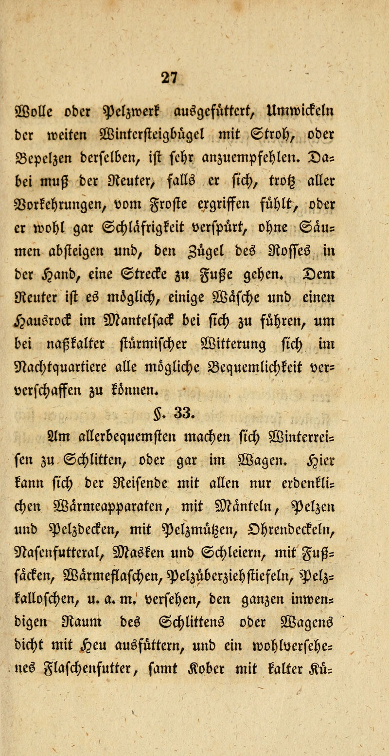 »ffiolle ober ^eljtrerf aufgefuttert, Umit)icfe(n ber weiten SQ3inter(!eicjbugct mit 6tro|i, ober SSepcIjen bcrfelben, ij! fcfer anjuempfelfjlen» Dos bei muß ber D^Jeuter, faüö er ftcl[), tro§ aüer SSorfe^rungen, \)om grofle ergriffen ful^lt, ohtt er ir>olE)l gar @4)(dfrig!eit üerfpdrt, ol^ne ^äu:: mcn abfleigen unb, bcn 3^get beö iKoffeö in ber ^anb, eine ©trecfe 511 guge gelEi^m Dem 9ieuter ijl e^ m5g(id^, einige SQSdfd^e «nb einen i^auörod im 5i}?ante(facf bei ficf) 3« f^^ren, um bei naß!atter jlürmifd)er ^[öitterung ftc|) im 9'Zaci[)tquartiere alle mDglidJje ^equemlici)]feit ücr? »erfc^affen ju f^nnen* 5. 33. 2lm allerbequem)!en macf)en ftd^ ^[ßinterreis fen 3u (Sc|)litten, ober gar im SlÖagen. ^ier fann ftd^ ber Sleifenbe mit allen nur erbenfli? rf)en SÖdrmeapparaten, mit Mänteln, ^ci^cn unb speljbeifen, mit ^pel^mugcn, Dl^renbecfeln, 3^afcnfutteral, SD^a^fen unb (©cl)leiern, mit gußs facfen, SlÖarmeflafd^en, ^pdaiiberäiel&fliefeln, ^^el^^ fallofd5)en, u. a« m, üerfel^en, btn ganzen inttens bigen Olaum be^ (^df)litten^ ober SQSagen^ birf)t mit S^cu an^^utttxn^ unb ein ivol^lüerfel^es neö glafd^enfutter, famt ^ober mit falter ^1^=