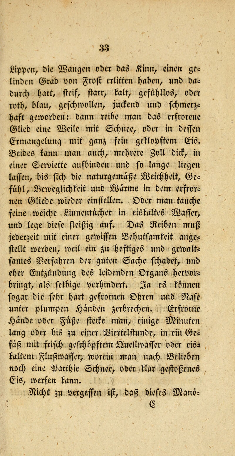 j^ippcn, t)ic ©angcn ober ha$ ^imv einen gcs linbcu (Bxab Don grojl erlitten l^aben, unb ba^ burd) r)art, j!cif, f!arr, falt, gefül^lloö, ober rotft/ hiixn^ gefc^ivollen, jiucfenb nnb fc|)merj5 l^aft geworben: bann reibe man ha^ erfrorene ^ikb eine 5[Bei(e mit 6cf)nee, ober in bejTen (Ermangelung mit ganj fein geflopftem di^. ^eibeö !ann man a«c^, melfirere 3^^ ^i^/ i einer (Serüiettc aufbinben «nb fo lange liegen laffen, bi^ fid) bie naturgemäße S[ßeid^l^eit, @es ful^l^ Scit>eglidf)!eit «nb 2Bdrme in bem erfror^ nen ©liebe uneber einjiellem £)ber mantaud)c feine tt>eid)e £innentudl)er in eiöfalte^ 50ßaffer, unb lege biefe flei^iig auf* X)a^ O^eiben muß jeber^eit mit einer geti^iflfen ^el&utfamfeit anges JleEt it»erben, weil ein ju lieftigeö unb gemalts fame^ ^^erfal^ren ber guten ^ad)c fcl) ab et, unb el^er Sntgunbung be^ leibenben Organa geröots bringt, al^ felbige ^jerl&inbert* 3a tß^ Unmn fogar bie fe]f)r l&art gefrornen £)]&ren wib 9Zafe unter plumpen S^änhm Verbrechern .. (Erfrorne j^anbe ober guße |!e(fe man, einige Ginnten lang ober bi^ ju einer SSiertelflunbe, in ein ©ei faß mit frifi^ gefid^opftem nueüwafifer ober eiös faltem glußwajTer^ «worein man nad^ belieben ttodf) eine ^artl^ie (Bc^mc^ ober flar gefioßeneö ^i^, it>erfen fann» ^i^t 5u ttergejjen if!, baß biefeö 'Slflanoi ! e