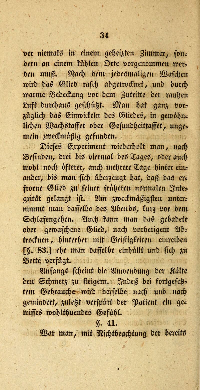 yer niemals in einem gel^eijten ^imrmx^ fon« bern an einem fügten £)rte ^vorgenommen jvers ben mng, ^flcicf) bem iebe^maligen SSafcf)cn tt>irb ba^ ©lieb raf($ abgetrocknet, iinb burc^ ti^arme 25ebecfung ^or htm gutritte ber ranl^en j^iift bnrd[)au^ gefd^u^t* '^an l^at gan^ ^or? jug(ic|) baö ^inwicfeln be^ ©liebet, in gewol^ns liefen ^Cid)^taifct ober ©efunb^eittaffet, «nge= mein jtvecfmdßig gefunbem • Diefe^ ^;:periment tt>ieberl^o(t man, nadj^ SBeftnben, brei bi^ t^iermal beö ^age^, ober auc|) n)o]f)l noc^ öfterer, anc^ mehrere ^age Ifjinter ein? anber, bi^ man fid) überzeugt l&at, ba^ ba^ er? frorne ©lieb j« feiner fru&eren normalen Sntes gritdt gelangt ifl> Slm jnjecfmdfigflen untere nimmt man baffelbc beö ^bcnb^^ !urj tjor bem ©df)lafenge]&en» ^u(^ tann man ba^ gebabete ober gewafdS)ene ©lieb, nacf) tjorl^erigem 3lb= trod^nen, l&interl^er mit ©eif!ig!eiten einreiben [§♦ 83J el&c man baffelbe ein^üt «nb ftc^ ä« 25ette tterfugt. Slnfang^ fdE)eint bk ^Hnnjenbnng ber Ädltc bcn (©dE)merj ju fteigerm Snbeß bei fortgefeigs tem ©ebrau(^€^4i5irb berfelbe nad^ unb nad^ geminbert, jnlegt DerfpÄrt ber ^atknt ein ges tt)iflfeö mol&ltl^uettbeö ©eful^l* 5* 4L SSBör man, mit 9ilidS)tbeac^t«ng ber bereite