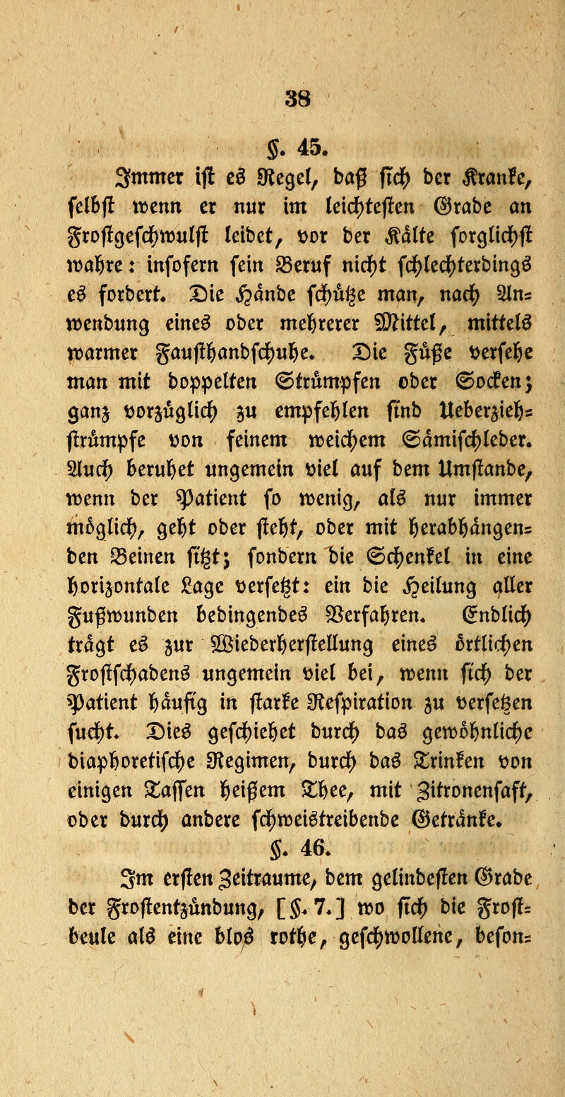 i5* 45. 3fmmer if! c§ «Regel, baf fiä) bcr Traufe, felbjl wmn er nur im leid)tejlen ©rabc an groj!gefd[)W«lft leibet, t>or ber Ädlte forgIid[)jI wagtet infofern fein ^eruf n\d)t fc^ledS)tei:bin9ö e^ forbert X5ie ^dnbc fdf)Ä^e man, md) 2lns wenbung eine^ ober mel&rerer SWittel, mittele ^armer gaufüfianbfd^u^e* ^ie guße t^erfel&c matt mit bop^elten «©trumpfen ober (©ocfen; ganj tjorjuglid^ gu empfel^len ftnb Ueberjie^s flrtepfe üon feinem n)eidE)em (©dmifc^leber. ^ud) berul&et ungemein t^iel auf hcm Umjlanbe, vomn ber Patient fo tDenig, aB nur immer m5glid(), gel^t ober jle^t, ober mit l&erabl^dngens bcn Seinen ftgt; fonbern bie @cij)en!el in eine fiorijontale £age üerfe^t: ein bk S^cilun^ aller guftDunben bebingenbe^ SSerfa^ren* (^nblid^ trdgt eö jur ^[Bieberl&erflellung eine^ 5rtlicf)en gro|!fc^abenö ungemein y^iel bei, n^enn fidf) ber ^atient feduftg in jlarfe Otefpiration ju toerfeöen fucl)t Dieö gefd()ie]Öet burd^ baö genjol^nlic^e biapfeoretifc^e 3?egimen, burd^ ha^ ^rinfen tjon einigen Stajfen l^eißem ^t^jee, mit gitroncnfaft, ober burc^ anbere ^d)wc\^tmbmhc &ctxänh* $. 46. 3m crjlen ^ßitraume, bem gelinbeflen ©rabc ber groflentjunbung, [5.7.] tt>o fid) bk grofls beule al^ eine blD;6 totl&e, gefd^^^oUüne, befon?