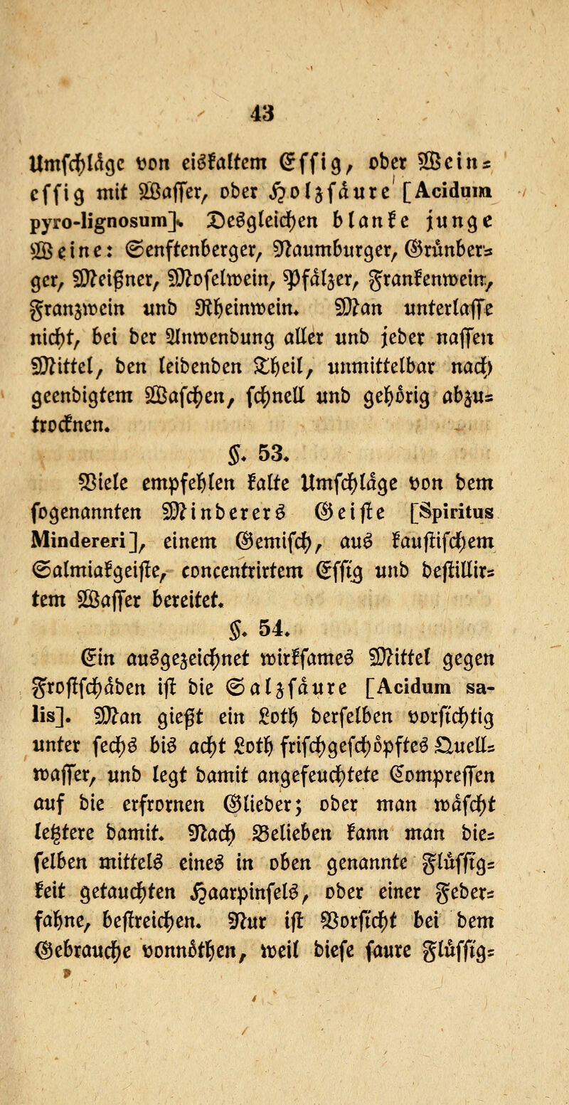 Umfc^Ii^cje ton cUtaitcm ^ffig, ober ^cin^ cffig mit S^ÖajTer^ ober jpoljfdure'[Acidum pyro-lignosum]v X)e^gleid)en hl ante jiungc OB ^ i n e: ©enftenberger, ^anmhux^cx^ ©rimbers gcr, SD?eigner, SO^ofetweiiv ^^faljer, granfenmeiit, granjwcin «nb 9ll&eintt>eim 5i}?an «ntertaffe nid^t, bei ber ^Inn^enbung aller «nb jeber najTen fl}?ittcl, ben leibenben ^tl^cil, unmittelbar nad) geenbigtem 2öafci[)en, fc|)nell «nb geprig abjus trocfnen. §. 53. 55ielc cmpfel&len falte UmfdS)ldge ton bem fogenannten 50?inbererö ©etj!c [Spiritus Minderen]^ einem @emifd(), au^ !aufl:ifci)em (Salmia!geif!e, concentrirtem ^ffig itnb bepillirs Um 5ßJajfer bereitet. §* 54. ^in ou^geseic^net ttirffameö fD?ittel gegen groflfd^dben ij! bie (Sal^fdnre [Acidum sa- lis]. 5|}?an gieft ein ^^otlfi berfelben torftrf)tig unter fed^^ biö ad^t gotl^ frifd()gefd)Dpfteö £lnells tt)affer, unb legt bamit angefe«df)tete ^ompreffen auf bk erfrornen ©lieber; ober tnan n)dfdE)t legtere bamit. ^ad) S5elieben fann man bie^ felben mittel^ cine^ in oben genannte glufftgs feit Qztand^tcn ^aarpinfeB^ ober einer gebers fal^ne, beflreic^en. ^ux ifl ^orftd()t bei bem (^ebraitc^c vonnBt^en, \mt bicfe faure glilfftg=