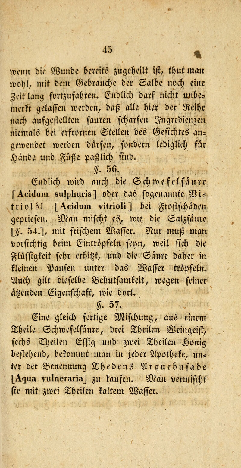 n>cim bic SBiinbc bereite augcl^cllt ift; tljutman n>o()I, mit i^cm (^chxai\d)c hex (Salbe nocf) eine 3citlan9 fortjufal^ren, Siibücf) barf nidjjt luibe? ntcr!t ^elalTen ivcrbcn^ baß alle l^ier bcr S^cil^e md) aufc|cflclltcu fauren fd)arfen Sngrcbicnscii niemals bei erfrorneti (Stellen beö @eft($tcö ans gewcnbct tt»crben burfen^ fonbern lebi^lidE) f^^ j'pdnbc mxh ,gu|5C ipaglid^ fmb., §. 56. ^nblid^ tnirb and) bie 6(i)n)efetfdurc [Acidum sulphuris] ober ha^ fogenannte 55 is tri Ol 51 [Acidura vitrioli] bei groflfc^dben gepriefen. 5[)?an mifd()t e^^ iDie bie (Sal^fdure [§. 54J^ mit frif($em 5[ÖajTer. 9^ur muß man \)orfirf)tig beim (Eintröpfeln fev)n, tt)ei( fidf) bie glufffgfeit fe^ir erl^i^t^ unh bie (Sdure bal^er in fleinen Raufen unter ha^ ^Oßaflfer tropfetm ^itd) gilt bicfelbe ^cfentfamfeit, njegen feinet dgenben (5igenfc{)aft, roie bort* ^ S* 57. ^ine gleidf) fertige ^ifd^nng, o«^ einem ^ll^eile (Sdf)it)efelfdnre, brei Zl^cikn 5^eingeij!^ fed)^ ^]&eilen ^fft'g unb jn^ei ^l&eilen ^onig 6e(le|)enb, befommt man in jeber ^Ipotl^efe^ uns ter ber S3enennung X^chcn^ SIrquebufabe [Aqua vulneraria] ju laufen* ?9?an t^ermifd^t fte mit attjei ^l^eilen faltem $[öa|Ter*