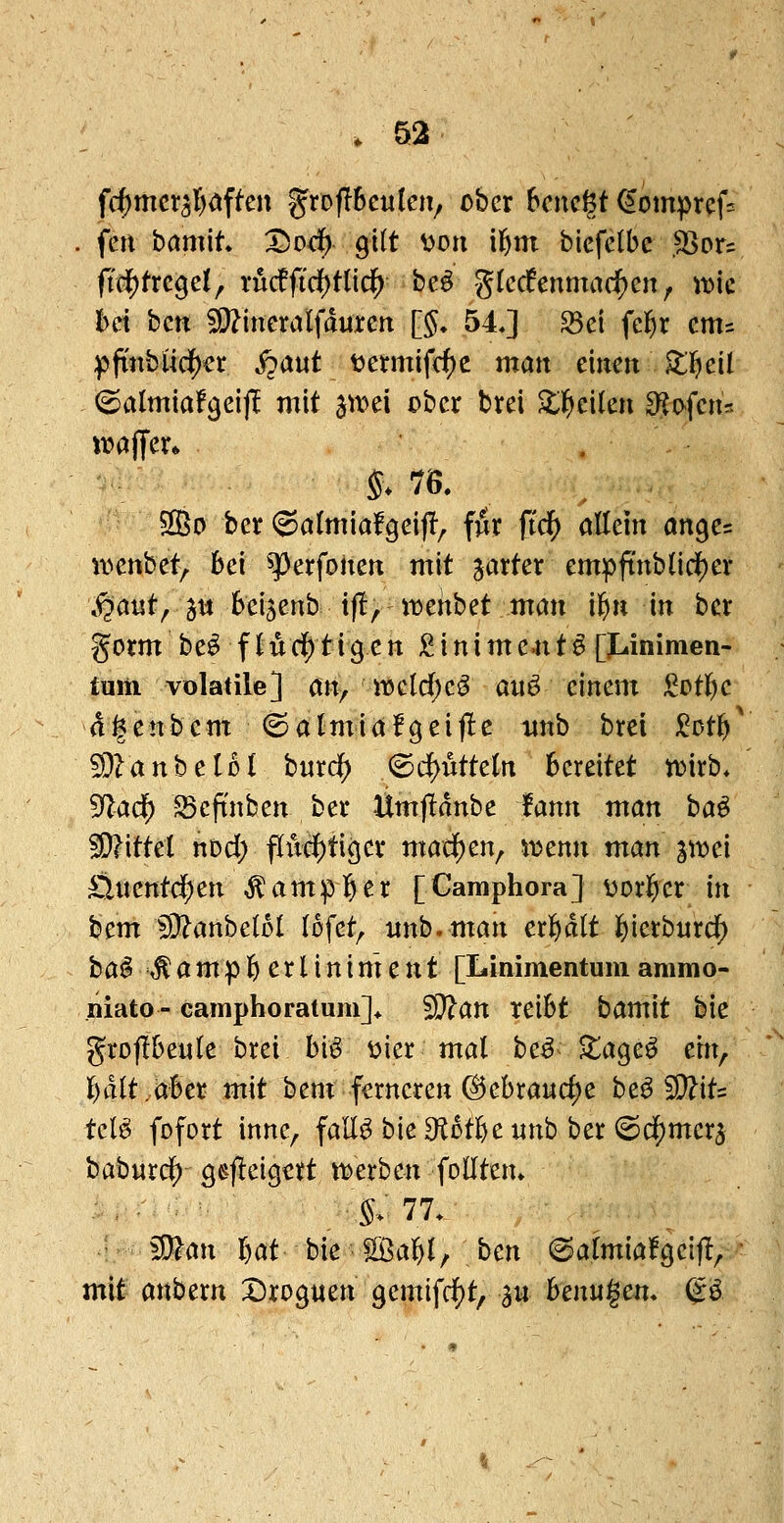 fc^mcr5l)dften grofibcutciv ober 6cncgt ^ompref:^ . fen bamit* X)Dcf) Qiit von il^m biefelbe .SSor? fiü^txt^ci, rMficf)tlic^ beö gkcfenmad^cn, >t>ic Im bctt 5D?incralfduren [5» 54J ^ci fel^r cnts pftnbiid{)er j?aut t?ennifd)c matt emeit Z^cii ^almiaf^eij! mit ^\x>ü ober brei ^l^eilen So-fcns waffer* . 2Bo ber ©atmiafgeijl^ fiir ftdf) allein an^cc ivenbet, bei ^erfohen mit jarter empftubHci^er S^aut^ jtt beijenb ifl, tt^enbet mm i^n in ber gorm be^ flucif)tigett :^inime4it^[t.inimen- fuiii volatile] an, ii3cld)cö aiiö einem ^ot^jc a^enbem (Salmiafgeiflc mtb brei )i^Dtlf>' ^?anbeIM burd^ ^d}vittdn bereitet ti?irb* ^ad) S3eftnben ber Ümjidnbe fann man ha^ Wittd nod; fIuciE)ti9cr mad)m; i^enn man pv>c'i Öitentd^en ^amp]^er [Camphora] \)or]^er in ^cm 5D?anbcloI (ofet, nnb. man er]f)d(t ^ictbnxd) ba^ ,^ a m p 6 e r l i n i m e n t [Linimentum aramo- liiato - camphoratum]^ ^an reibt bamit bie grojibeule brei h\^ t>ier mal be^^ ^tageö eitt, i)äitMct mit bem ferneren @ebraurf)e hc^^iU teB fofort inne, fall^ bieS^otl&cnnb ber i^d^merj baburdj) gefleigcrt ttjerben follten» , $>■ 77. ^m bat bie ^ißal&l, bcn (5almia!c}eij!, ' mit anbern Dro^uen gemifd^t, 3« hcnu^m* &