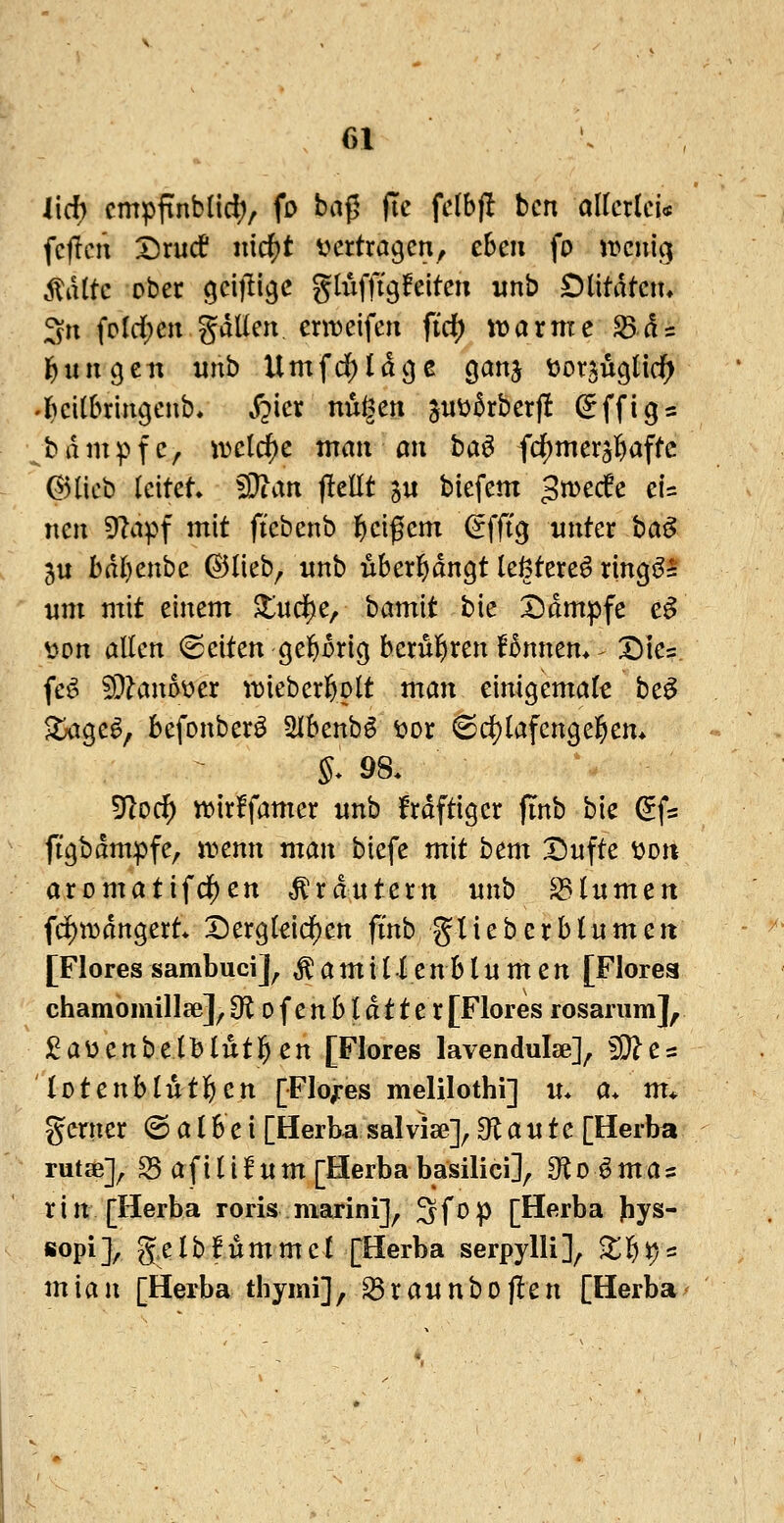 lieh cmpfinbüd;, fo baf5 fic felbft bcn alkxku fc(lcn I^rucf nicf)t ijcrtragcn, eben fo jrcuig ,\td(tc ober ^cijli^c gtiiflTgfeiten nnb Olitdtcn* 3n foId)cngdUen. erweifen fid) tüarme ^ds l^ungeii «nb Umfd^ldcjc ganj t^orjuglid^ •l^eitbriiigenb, j?ier nußen juü5rberf! ^ffig^ bdmpfc, iDclcf)c mmi mi ba^ fdE)mers]^affc ^)ticb leitet Wlan jlellt ju biefem gmecfe ei= neu Ola^^f mit fiebenb l^eif em ^fftg unter ba^ 5u bdljenbe ©lieb^ nnb überl^dngt leßtere^ ring^l nm mit einem ^ud)e, bamit bie I^dmpfe e^ t)on allen (Seiten ge&orig berül^ren Bnnem ^ Dies, fe^ 5i}?ano\?er ttjieberßolt man einigemal^ be^ ^ige^, befonberö Slbenb^ ^or 6 d[)lafeng eifern §. 98. ^od) tt)ir!famer nnb frdftigcr finb bie ^fs figbdmpfe, it>enn man biefe mit htm Dufte i^on aromatifd^en Kräutern nnb ^Inmen fci)i)3dngert* Der9lddf)en fi'nb glieberblnmeit [Flores sambuci], Äamil lenblnmen [Florea chamomillse], Olofenbldtter [Flores rosanim], j^aüenbelblutigen [Flores lavendulse]^ ^e = lotenblutl&en [Floz-es melilothi] «* a* m* gerner Salbei [Herba salvise]^ ^flaute [Herba rutse]^ S5 a f i l i f n m [Herba basilici]^ 9^1 o ^ m a= rin [Herba roris niarini]^ Sfop [Herba |iys- sopi], g.elbfümmcl [Herba serpylli], X^^^ mian [Herba tbymi], ^raitnbojlen [Herba-