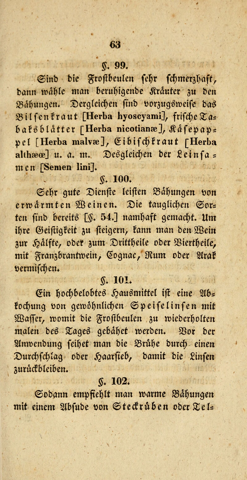 5, 99. bann roä^k man bcrul^igenbe trauter 3« hm ^ä^mxQcn. X)er9(eicf)en ftnb ijorjug^ivcifc ba^ S>ilfcn!ra«t [Herba hyoscyami], frifdJ)eAtas baföSldtter [Herba nicotianse], ^afepap^ ^^cl [Herba malvse], ^i6ifcif)lraut [Herba alihseoe] u* a* m* De^gldd^ett ber i^elnfas m e n [Semen lini]. $.100. ^cf}x gute I5ienjle leijlen ^d^ungen t>ott erwärmten 2Öeinen. Die tanQiid}cn (Bote tcn ftnb bereite [§. 54J naml^aft Qcmad^t Um il&re ©eifligfeit ju jleicjern, !ann man benÖBein aur ^dlfte, übet 311m I^rittl&eik ober SSiertßeife, mit granjbrantmein, ^ognac, 3f^um ober ^Ixat tjermifdf)en* S. lOL ^in ]&o($be(oBte^ j^^^i^^^^^^^^ ^f^ ci»ß SlBs !ocif)ung t)on Qtxx>t^niid)tn (Speifelinfen mit SOBaffer, n^omit bie grofibeulen 5« iDieber^oIten malen beö Za^c^ gebdi&et n^erbem 53^or ber Sinmenbnng feiltet man bie Sru^e burdj) einen X)urd)fcf)Iag ober jjaarfieb, bam'it bie ^Cinfen jurMbleibem §. 102. ©obann empftel&lt man waxmc Salbungen mit einem Slbfube «on «©tcdn^ben ober^el::